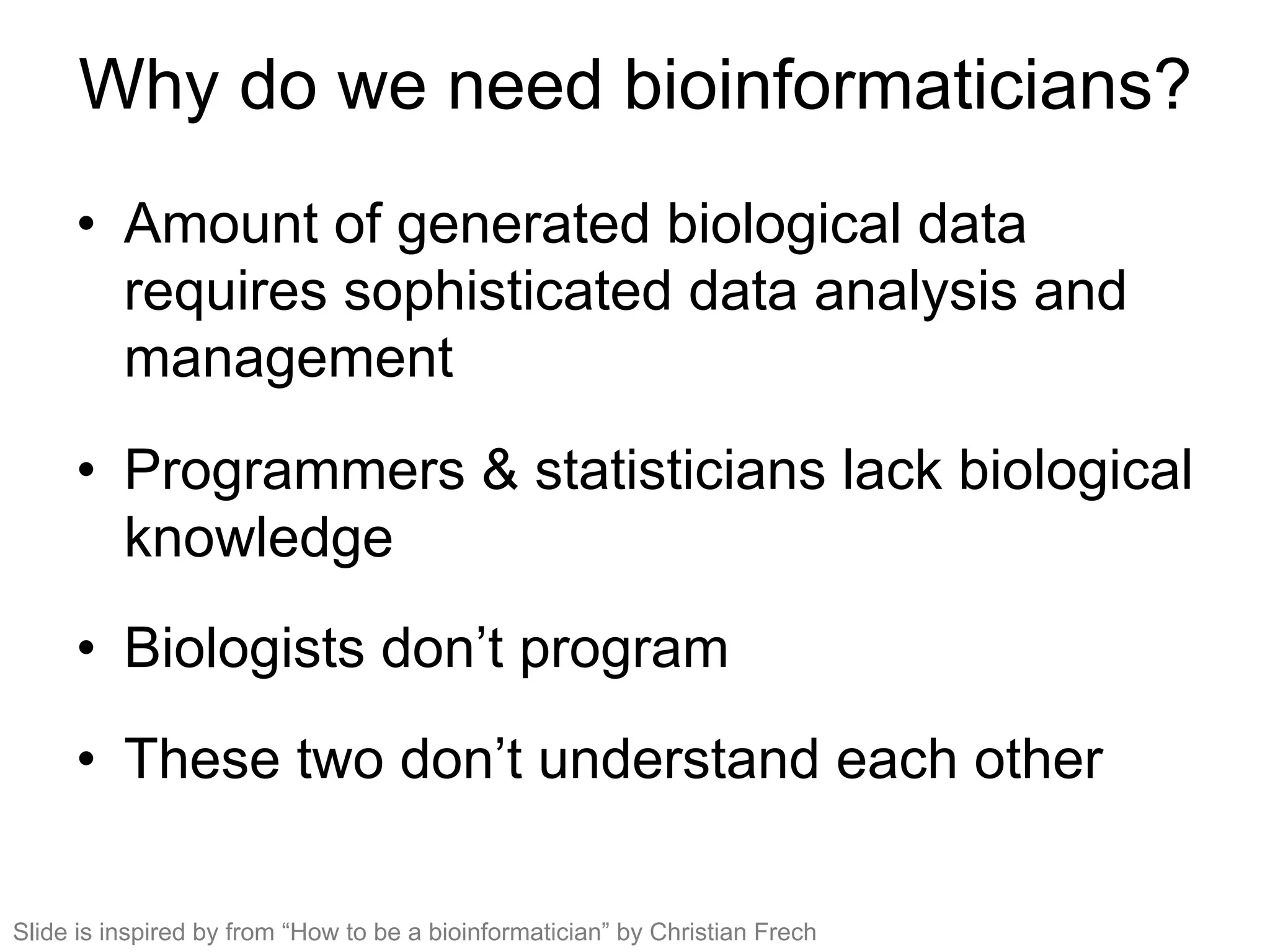 Why do we need bioinformaticians?
•  Amount of generated biological data
requires sophisticated data analysis and
management
•  Programmers & statisticians lack biological
knowledge
•  Biologists don’t program
•  These two don’t understand each other
Slide is inspired by from “How to be a bioinformatician” by Christian Frech
 