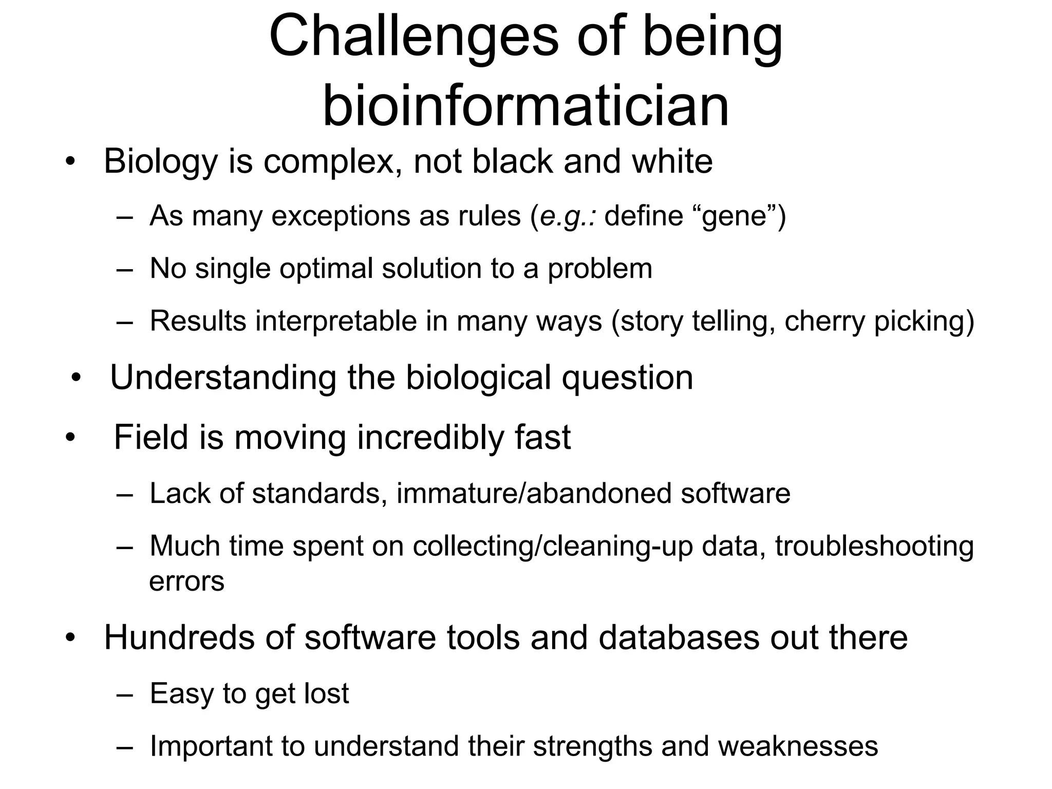 Challenges of being
bioinformatician
•  Biology is complex, not black and white
–  As many exceptions as rules (e.g.: define “gene”)
–  No single optimal solution to a problem
–  Results interpretable in many ways (story telling, cherry picking)
•  Understanding the biological question
•  Field is moving incredibly fast
–  Lack of standards, immature/abandoned software
–  Much time spent on collecting/cleaning-up data, troubleshooting
errors
•  Hundreds of software tools and databases out there
–  Easy to get lost
–  Important to understand their strengths and weaknesses
 
