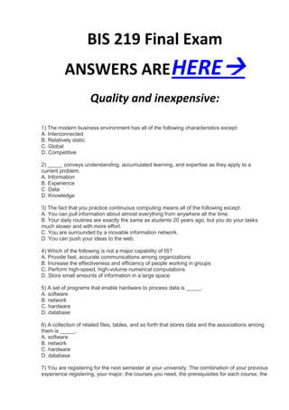 BIS 219 Final Exam
          ANSWERS ARE HERE
                     Quality and inexpensive:

1) The modern business environment has all of the following characteristics except:
A. Interconnected
B. Relatively static
C. Global
D. Competitive

2) _____ conveys understanding, accumulated learning, and expertise as they apply to a
current problem.
A. Information
B. Experience
C. Data
D. Knowledge

3) The fact that you practice continuous computing means all of the following except:
A. You can pull information about almost everything from anywhere all the time.
B. Your daily routines are exactly the same as students 20 years ago, but you do your tasks
much slower and with more effort.
C. You are surrounded by a movable information network.
D. You can push your ideas to the web.

4) Which of the following is not a major capability of IS?
A. Provide fast, accurate communications among organizations
B. Increase the effectiveness and efficiency of people working in groups
C. Perform high-speed, high-volume numerical computations
D. Store small amounts of information in a large space

5) A set of programs that enable hardware to process data is _____.
A. software
B. network
C. hardware
D. database

6) A collection of related files, tables, and so forth that stores data and the associations among
them is _____.
A. software
B. network
C. hardware
D. database

7) You are registering for the next semester at your university. The combination of your previous
experience registering, your major, the courses you need, the prerequisites for each course, the
 