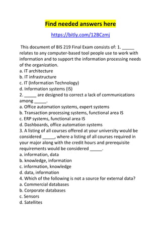 Find needed answers here 
https://bitly.com/12BCzmj 
This document of BIS 219 Final Exam consists of: 1. _____ 
relates to any computer-based tool people use to work with 
information and to support the information processing needs 
of the organization. 
a. IT architecture 
b. IT infrastructure 
c. IT (Information Technology) 
d. Information systems (IS) 
2. _____ are designed to correct a lack of communications 
among _____. 
a. Office automation systems, expert systems 
b. Transaction processing systems, functional area IS 
c. ERP systems, functional area IS 
d. Dashboards, office automation systems 
3. A listing of all courses offered at your university would be 
considered _____, where a listing of all courses required in 
your major along with the credit hours and prerequisite 
requirements would be considered _____. 
a. information, data 
b. knowledge, information 
c. information, knowledge 
d. data, information 
4. Which of the following is not a source for external data? 
a. Commercial databases 
b. Corporate databases 
c. Sensors 
d. Satellites 
 