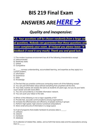 BIS 219 Final Exam
          ANSWERS ARE HERE
                     Quality and inexpensive:
P.S. Your questions will be chosen randomly from a large set
of questions. Nobody can guarantee that these questions will
cover completely your exam. If I helped you please leave “A”
feedback (I need it very much). Thank you and good luck...

1) The modern business environment has all of the following characteristics except:
A. Interconnected
B. Relatively static
C. Global
D. Competitive

2) _____ conveys understanding, accumulated learning, and expertise as they apply to a
current problem.
A. Information
B. Experience
C. Data
D. Knowledge

3) The fact that you practice continuous computing means all of the following except:
A. You can pull information about almost everything from anywhere all the time.
B. Your daily routines are exactly the same as students 20 years ago, but you do your tasks
much slower and with more effort.
C. You are surrounded by a movable information network.
D. You can push your ideas to the web.

4) Which of the following is not a major capability of IS?
A. Provide fast, accurate communications among organizations
B. Increase the effectiveness and efficiency of people working in groups
C. Perform high-speed, high-volume numerical computations
D. Store small amounts of information in a large space

5) A set of programs that enable hardware to process data is _____.
A. software
B. network
C. hardware
D. database

6) A collection of related files, tables, and so forth that stores data and the associations among
them is _____.
 