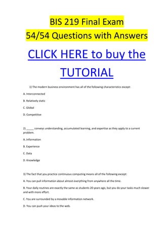 BIS 219 Final Exam
  54/54 Questions with Answers

    CLICK HERE to buy the
          TUTORIAL
     1) The modern business environment has all of the following characteristics except:

A. Interconnected

B. Relatively static

C. Global

D. Competitive



2) _____ conveys understanding, accumulated learning, and expertise as they apply to a current
problem.

A. Information

B. Experience

C. Data

D. Knowledge



3) The fact that you practice continuous computing means all of the following except:

A. You can pull information about almost everything from anywhere all the time.

B. Your daily routines are exactly the same as students 20 years ago, but you do your tasks much slower
and with more effort.

C. You are surrounded by a movable information network.

D. You can push your ideas to the web.
 