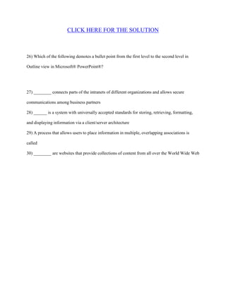 CLICK HERE FOR THE SOLUTION



26) Which of the following demotes a bullet point from the first level to the second level in

Outline view in Microsoft® PowerPoint®?




27) ________ connects parts of the intranets of different organizations and allows secure

communications among business partners

28) ______ is a system with universally accepted standards for storing, retrieving, formatting,

and displaying information via a client/server architecture

29) A process that allows users to place information in multiple, overlapping associations is

called

30) ________ are websites that provide collections of content from all over the World Wide Web
 