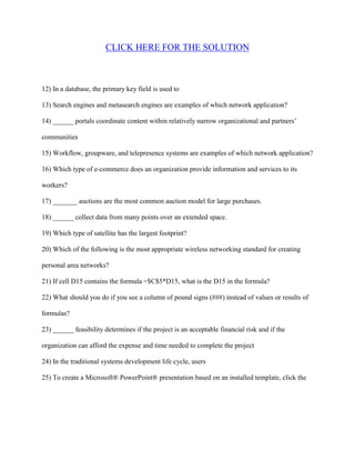 CLICK HERE FOR THE SOLUTION



12) In a database, the primary key field is used to

13) Search engines and metasearch engines are examples of which network application?

14) ______ portals coordinate content within relatively narrow organizational and partners’

communities

15) Workflow, groupware, and telepresence systems are examples of which network application?

16) Which type of e-commerce does an organization provide information and services to its

workers?

17) _______ auctions are the most common auction model for large purchases.

18) ______ collect data from many points over an extended space.

19) Which type of satellite has the largest footprint?

20) Which of the following is the most appropriate wireless networking standard for creating

personal area networks?

21) If cell D15 contains the formula =$C$5*D15, what is the D15 in the formula?

22) What should you do if you see a column of pound signs (###) instead of values or results of

formulas?

23) ______ feasibility determines if the project is an acceptable financial risk and if the

organization can afford the expense and time needed to complete the project

24) In the traditional systems development life cycle, users

25) To create a Microsoft® PowerPoint® presentation based on an installed template, click the
 