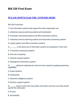 BIS 220 Final Exam


PLEASE DOWNLOAD THE ANSWERS HERE


BIS 220 Final Exam

1) Two information systems that support the entire organization are

A. enterprise resource planning systems and dashboards

B. transaction processing systems and office automation systems

C. enterprise resource planning systems and transaction processing systems

D. expert systems and office automation systems

2) _______ is the direct use of information systems by employees in their work

A. Transaction processing systems

B. End-user computing

C. Decision support systems

D. Management information systems

3) ______ attempt to duplicate the work of human experts by applying reasoning
capabilities

A. Expert systems

B. Dashboards

C. Business intelligence systems

D. Decision support systems

4) ______ issues involve who may obtain information and how much they should
pay for this information

A. Privacy

B. Accessibility
 