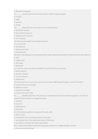 D. Business-to-consumer
17) _______ auctions are the most common auction model for large purchases.
A. Forward
B. Static
C. Reverse
D. Simple
18) ______ collect data from many points over an extended space.
A. Bluetooth® networks
B. Ultra-wideband networks
C. Wireless sensor networks
D. Wi-Fi networks
19) Which type of satellite has the largest footprint?
A. Low earth orbit
B. Geostationary
C. Medium earth orbit
D. Equatorial orbit
20) Which of the following is the most appropriate wireless networking standard for creating personal area networks?
A. Wi-Fi
B. Cellular radio
C. Microwave
D. Bluetooth®
21) If cell D15 contains the formula =$C$5*D15, what is the D15 in the formula?
A. Mixed reference
B. Absolute reference
C. Circular reference
D. Range name
22) What should you do if you see a column of pound signs (###) instead of values or results of formulas?
A. Increase the zoom percentage.
B. Delete the column.
C. Adjust the row height.
D. Increase the column width.
23) ______ feasibility determines if the project is an acceptable financial risk and if the organization can afford the
expense and time needed to complete the project.
A. technical
B. economic
C. organizational
D. behavioral
24) In the traditional systems development life cycle, users
A. have no input
B. are important only in the testing phases of the project
C. are important only in the maintenance phase of the project
D. are limited to providing information requirements
25) To create a Microsoft® PowerPoint® presentation based on an installed template, click the
A. File tab, and then click New.
 