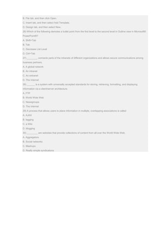 B. File tab, and then click Open.
C. Insert tab, and then select Add Template.
D. Design tab, and then select New.
26) Which of the following demotes a bullet point from the first level to the second level in Outline view in Microsoft®
PowerPoint®?
A. Shift+Tab
B. Tab
C. Decrease List Level
D. Ctrl+Tab
27) ________ connects parts of the intranets of different organizations and allows secure communications among
business partners.
A. A global network
B. An intranet
C. An extranet
D. The Internet
28) ______ is a system with universally accepted standards for storing, retrieving, formatting, and displaying
information via a client/server architecture.
A. FTP
B. World Wide Web
C. Newsgroups
D. The Internet
29) A process that allows users to place information in multiple, overlapping associations is called
A. AJAX
B. tagging
C. a Wiki
D. blogging
30) ________ are websites that provide collections of content from all over the World Wide Web.
A. Aggregators
B. Social networks
C. Mashups
D. Really simple syndications
 