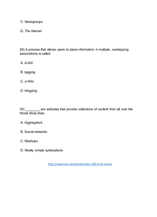 C. Newsgroups
D. The Internet
29) A process that allows users to place information in multiple, overlapping
associations is called
A. AJAX
B. tagging
C. a Wiki
D. blogging
30) ________ are websites that provide collections of content from all over the
World Wide Web
A. Aggregators
B. Social networks
C. Mashups
D. Really simple syndications
http://uopexam.com/product/bis-220-final-exam/
 