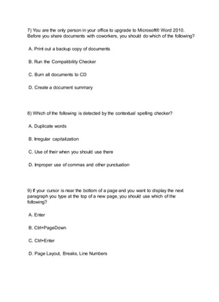 7) You are the only person in your office to upgrade to Microsoft® Word 2010.
Before you share documents with coworkers, you should do which of the following?
A. Print out a backup copy of documents
B. Run the Compatibility Checker
C. Burn all documents to CD
D. Create a document summary
8) Which of the following is detected by the contextual spelling checker?
A. Duplicate words
B. Irregular capitalization
C. Use of their when you should use there
D. Improper use of commas and other punctuation
9) If your cursor is near the bottom of a page and you want to display the next
paragraph you type at the top of a new page, you should use which of the
following?
A. Enter
B. Ctrl+PageDown
C. Ctrl+Enter
D. Page Layout, Breaks, Line Numbers
 