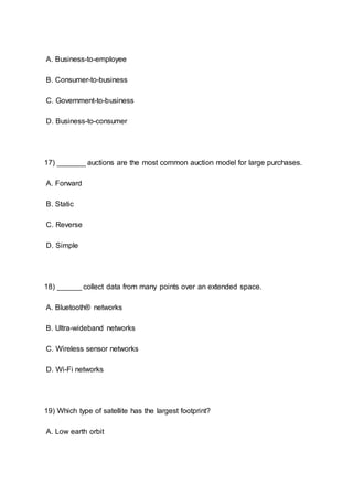 A. Business-to-employee
B. Consumer-to-business
C. Government-to-business
D. Business-to-consumer
17) _______ auctions are the most common auction model for large purchases.
A. Forward
B. Static
C. Reverse
D. Simple
18) ______ collect data from many points over an extended space.
A. Bluetooth® networks
B. Ultra-wideband networks
C. Wireless sensor networks
D. Wi-Fi networks
19) Which type of satellite has the largest footprint?
A. Low earth orbit
 