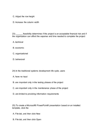 C. Adjust the row height
D. Increase the column width
23) ______ feasibility determines if the project is an acceptable financial risk and if
the organization can afford the expense and time needed to complete the project
A. technical
B. economic
C. organizational
D. behavioral
24) In the traditional systems development life cycle, users
A. have no input
B. are important only in the testing phases of the project
C. are important only in the maintenance phase of the project
D. are limited to providing information requirements
25) To create a Microsoft® PowerPoint® presentation based on an installed
template, click the
A. File tab, and then click New
B. File tab, and then click Open
 