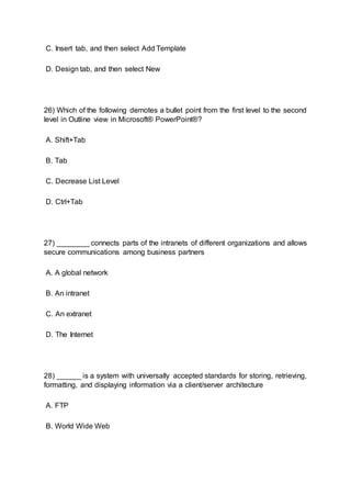 C. Insert tab, and then select Add Template
D. Design tab, and then select New
26) Which of the following demotes a bullet point from the first level to the second
level in Outline view in Microsoft® PowerPoint®?
A. Shift+Tab
B. Tab
C. Decrease List Level
D. Ctrl+Tab
27) ________ connects parts of the intranets of different organizations and allows
secure communications among business partners
A. A global network
B. An intranet
C. An extranet
D. The Internet
28) ______ is a system with universally accepted standards for storing, retrieving,
formatting, and displaying information via a client/server architecture
A. FTP
B. World Wide Web
 