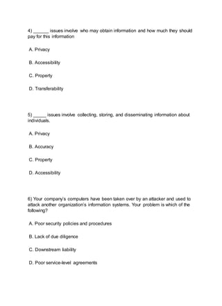 4) ______ issues involve who may obtain information and how much they should
pay for this information
A. Privacy
B. Accessibility
C. Property
D. Transferability
5) _____ issues involve collecting, storing, and disseminating information about
individuals.
A. Privacy
B. Accuracy
C. Property
D. Accessibility
6) Your company’s computers have been taken over by an attacker and used to
attack another organization’s information systems. Your problem is which of the
following?
A. Poor security policies and procedures
B. Lack of due diligence
C. Downstream liability
D. Poor service-level agreements
 