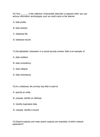 10) Your ______ is the collection of traceable data that is captured when you use
various information technologies such as credit cards or the Internet
A. data profile
B. data shadow
C. database file
D. database record
11) No alphabetic characters in a social security number field is an example of
A. data isolation
B. data consistency
C. data integrity
D. data redundancy
12) In a database, the primary key field is used to
A. specify an entity
B. uniquely identify an attribute
C. identify duplicated data
D. uniquely identify a record
13) Search engines and meta search engines are examples of which network
application?
 