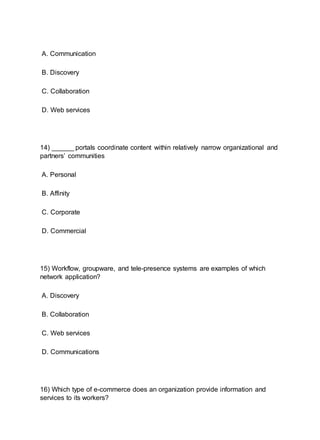 A. Communication
B. Discovery
C. Collaboration
D. Web services
14) ______ portals coordinate content within relatively narrow organizational and
partners’ communities
A. Personal
B. Affinity
C. Corporate
D. Commercial
15) Workflow, groupware, and tele-presence systems are examples of which
network application?
A. Discovery
B. Collaboration
C. Web services
D. Communications
16) Which type of e-commerce does an organization provide information and
services to its workers?
 