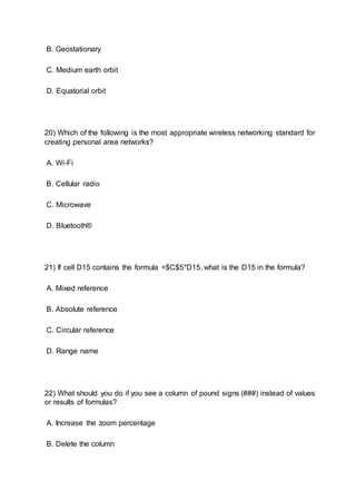 B. Geostationary
C. Medium earth orbit
D. Equatorial orbit
20) Which of the following is the most appropriate wireless networking standard for
creating personal area networks?
A. Wi-Fi
B. Cellular radio
C. Microwave
D. Bluetooth®
21) If cell D15 contains the formula =$C$5*D15, what is the D15 in the formula?
A. Mixed reference
B. Absolute reference
C. Circular reference
D. Range name
22) What should you do if you see a column of pound signs (###) instead of values
or results of formulas?
A. Increase the zoom percentage
B. Delete the column
 