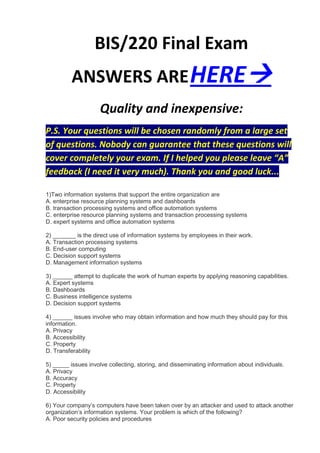 BIS/220 Final Exam
          ANSWERS ARE HERE
                     Quality and inexpensive:
P.S. Your questions will be chosen randomly from a large set
of questions. Nobody can guarantee that these questions will
cover completely your exam. If I helped you please leave “A”
feedback (I need it very much). Thank you and good luck...

1)Two information systems that support the entire organization are
A. enterprise resource planning systems and dashboards
B. transaction processing systems and office automation systems
C. enterprise resource planning systems and transaction processing systems
D. expert systems and office automation systems

2) _______ is the direct use of information systems by employees in their work.
A. Transaction processing systems
B. End-user computing
C. Decision support systems
D. Management information systems

3) ______ attempt to duplicate the work of human experts by applying reasoning capabilities.
A. Expert systems
B. Dashboards
C. Business intelligence systems
D. Decision support systems

4) ______ issues involve who may obtain information and how much they should pay for this
information.
A. Privacy
B. Accessibility
C. Property
D. Transferability

5) _____ issues involve collecting, storing, and disseminating information about individuals.
A. Privacy
B. Accuracy
C. Property
D. Accessibility

6) Your company’s computers have been taken over by an attacker and used to attack another
organization’s information systems. Your problem is which of the following?
A. Poor security policies and procedures
 
