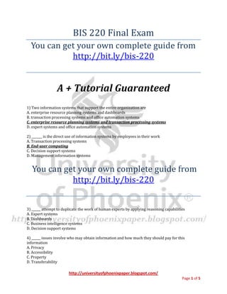 http://universityofphoenixpaper.blogspot.com/
Page 1 of 5
BIS 220 Final Exam
You can get your own complete guide from
http://bit.ly/bis-220
A + Tutorial Guaranteed
1) Two information systems that support the entire organization are
A. enterprise resource planning systems and dashboards
B. transaction processing systems and office automation systems
C. enterprise resource planning systems and transaction processing systems
D. expert systems and office automation systems
2) _______ is the direct use of information systems by employees in their work
A. Transaction processing systems
B. End-user computing
C. Decision support systems
D. Management information systems
You can get your own complete guide from
http://bit.ly/bis-220
3) ______ attempt to duplicate the work of human experts by applying reasoning capabilities
A. Expert systems
B. Dashboards
C. Business intelligence systems
D. Decision support systems
4) ______ issues involve who may obtain information and how much they should pay for this
information
A. Privacy
B. Accessibility
C. Property
D. Transferability
 