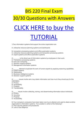 BIS 220 Final Exam
  30/30 Questions with Answers

   CLICK HERE to buy the
         TUTORIAL
1)Two information systems that support the entire organization are

A. enterprise resource planning systems and dashboards

B. transaction processing systems and office automation systems
C. enterprise resource planning systems and transaction processing systems
D. expert systems and office automation systems

2) _______ is the direct use of information systems by employees in their work.
A. Transaction processing systems
B. End-user computing
C. Decision support systems
D. Management information systems

3) ______ attempt to duplicate the work of human experts by applying reasoning capabilities.
A. Expert systems
B. Dashboards
C. Business intelligence systems
D. Decision support systems

4) ______ issues involve who may obtain information and how much they should pay for this
information.
A. Privacy
B. Accessibility
C. Property
D. Transferability

5) _____ issues involve collecting, storing, and disseminating information about individuals.
A. Privacy
B. Accuracy
C. Property
D. Accessibility

6) Your company’s computers have been taken over by an attacker and used to attack another
organization’s information systems. Your problem is which of the following?
A. Poor security policies and procedures
B. Lack of due diligence
 