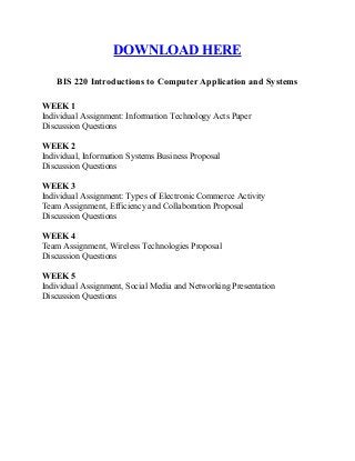 DOWNLOAD HERE
BIS 220 Introductions to Computer Application and Systems
WEEK 1
Individual Assignment: Information Technology Acts Paper
Discussion Questions
WEEK 2
Individual, Information Systems Business Proposal
Discussion Questions
WEEK 3
Individual Assignment: Types of Electronic Commerce Activity
Team Assignment, Efficiency and Collaboration Proposal
Discussion Questions
WEEK 4
Team Assignment, Wireless Technologies Proposal
Discussion Questions
WEEK 5
Individual Assignment, Social Media and Networking Presentation
Discussion Questions
 