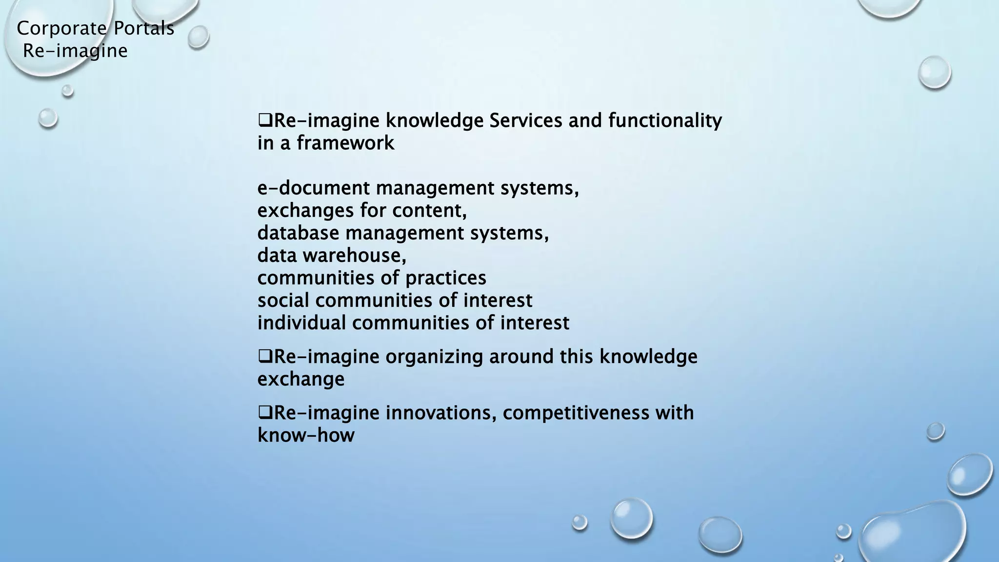 Corporate Portals
Re-imagine
Re-imagine knowledge Services and functionality
in a framework
e-document management systems,
exchanges for content,
database management systems,
data warehouse,
communities of practices
social communities of interest
individual communities of interest
Re-imagine organizing around this knowledge
exchange
Re-imagine innovations, competitiveness with
know-how
 