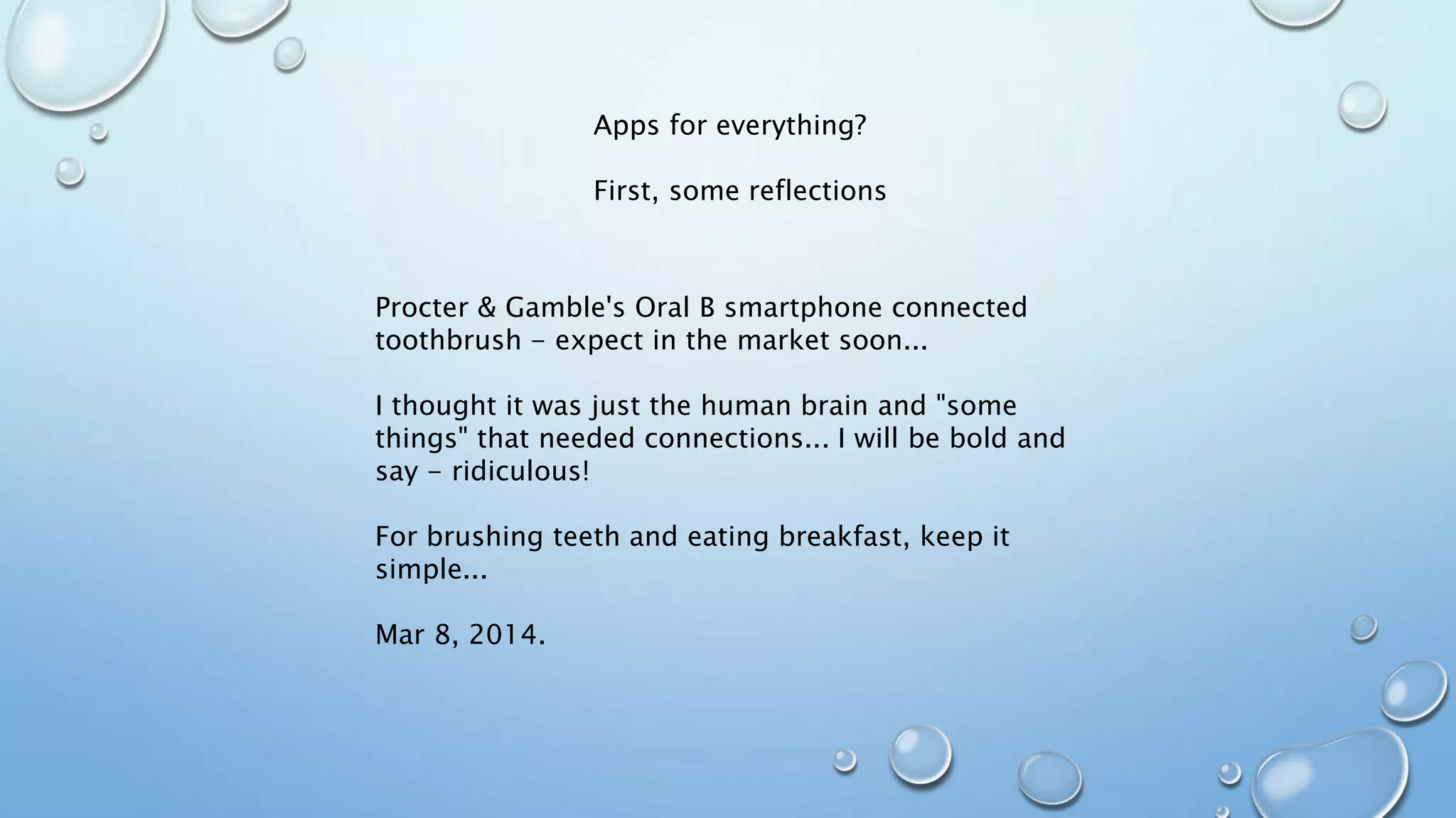 Apps for everything?
First, some reflections
Procter & Gamble's Oral B smartphone connected
toothbrush - expect in the market soon...
I thought it was just the human brain and "some
things" that needed connections... I will be bold and
say - ridiculous!
For brushing teeth and eating breakfast, keep it
simple...
Mar 8, 2014.
 