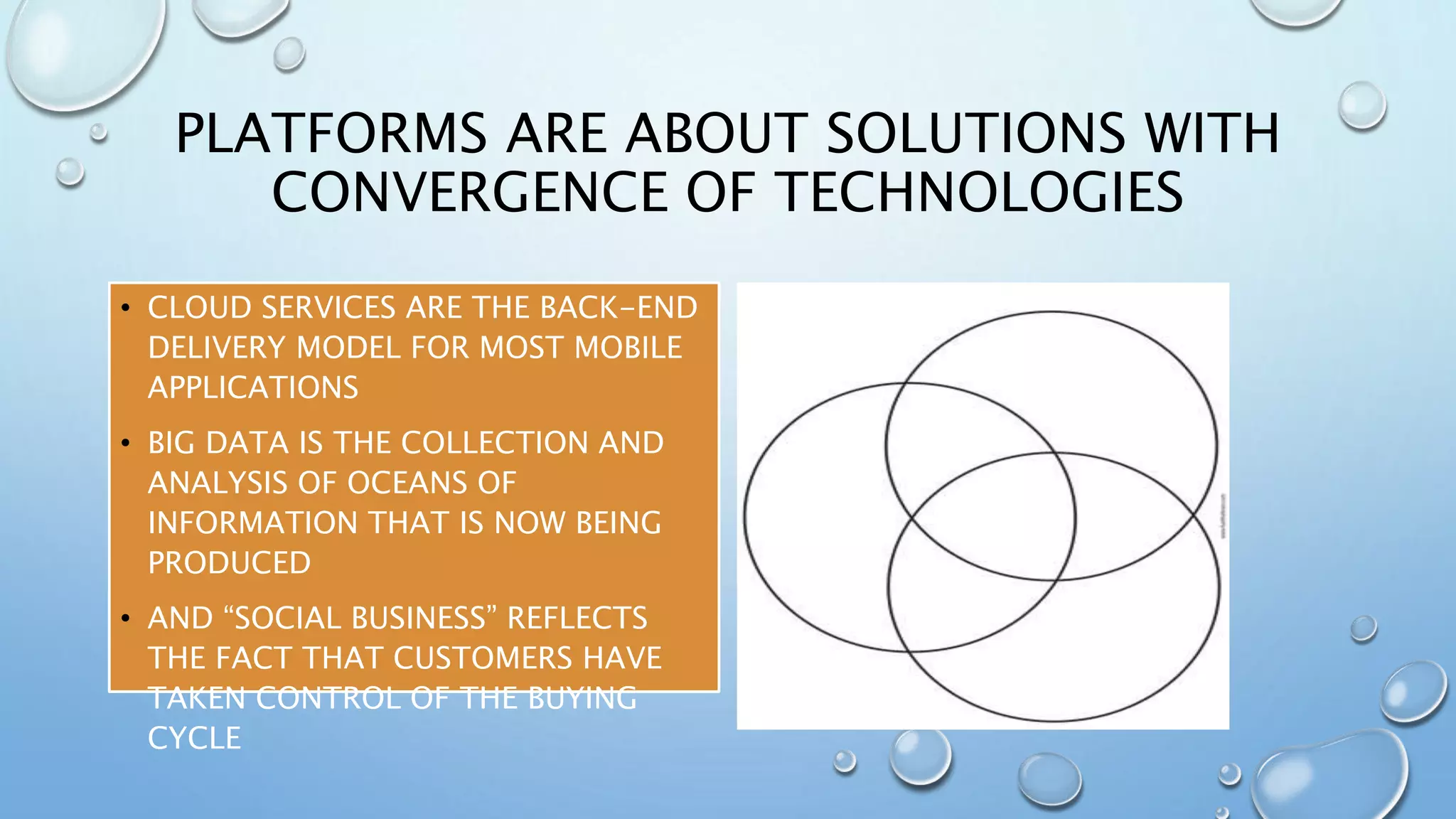 PLATFORMS ARE ABOUT SOLUTIONS WITH
CONVERGENCE OF TECHNOLOGIES
• CLOUD SERVICES ARE THE BACK-END
DELIVERY MODEL FOR MOST MOBILE
APPLICATIONS
• BIG DATA IS THE COLLECTION AND
ANALYSIS OF OCEANS OF
INFORMATION THAT IS NOW BEING
PRODUCED
• AND “SOCIAL BUSINESS” REFLECTS
THE FACT THAT CUSTOMERS HAVE
TAKEN CONTROL OF THE BUYING
CYCLE
 