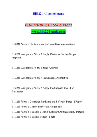 BIS 221 All Assignments
FOR MORE CLASSES VISIT
www.bis221rank.com
BIS 221 Week 1 Hardware and Software Recommendations
BIS 221 Assignment Week 2 Apply Customer Service Support
Proposal
BIS 221 Assignment Week 3 Sales Analysis
BIS 221 Assignment Week 4 Presentation Alternative
BIS 221 Assignment Week 5 Apply Productivity Tools For
Businesses
BIS 221 Week 1 Computer Hardware and Software Paper (2 Papers)
BIS 221 Week 2 Charter Individual Assignment
BIS 221 Week 2 Business Value of Software Applications (2 Papers)
BIS 221 Week 3 Business Budget (2 Set)
 