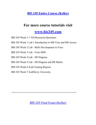 BIS 245 Entire Course (Keller)
For more course tutorials visit
www.bis245.com
BIS 245 Week 1-7 All Discussion Questions
BIS 245 Week 1 Lab 1 Introduction to MS Visio and MS Access
BIS 245 Week 2 Lab - Skills Development in Visio
BIS 245 Week 3 Lab - Visio ERD
BIS 245 Week 4 Lab - ER Diagram
BIS 245 Week 5 Lab - ER Diagram and ER Matrix
BIS 245 Week 6 iLab Creating Reports
BIS 245 Week 7 iLabDevry University
==============================================
BIS 245 Final Exam (Keller)
 
