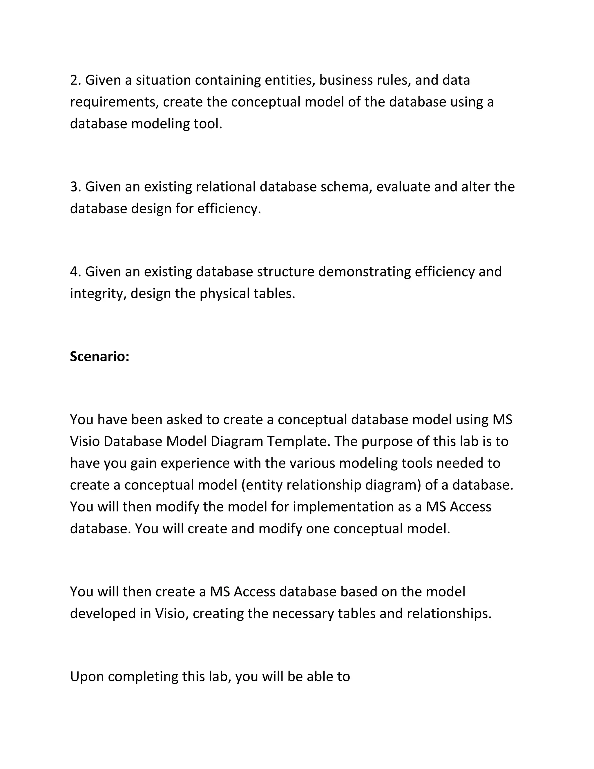 2. Given a situation containing entities, business rules, and data
requirements, create the conceptual model of the database using a
database modeling tool.
3. Given an existing relational database schema, evaluate and alter the
database design for efficiency.
4. Given an existing database structure demonstrating efficiency and
integrity, design the physical tables.
Scenario:
You have been asked to create a conceptual database model using MS
Visio Database Model Diagram Template. The purpose of this lab is to
have you gain experience with the various modeling tools needed to
create a conceptual model (entity relationship diagram) of a database.
You will then modify the model for implementation as a MS Access
database. You will create and modify one conceptual model.
You will then create a MS Access database based on the model
developed in Visio, creating the necessary tables and relationships.
Upon completing this lab, you will be able to
 
