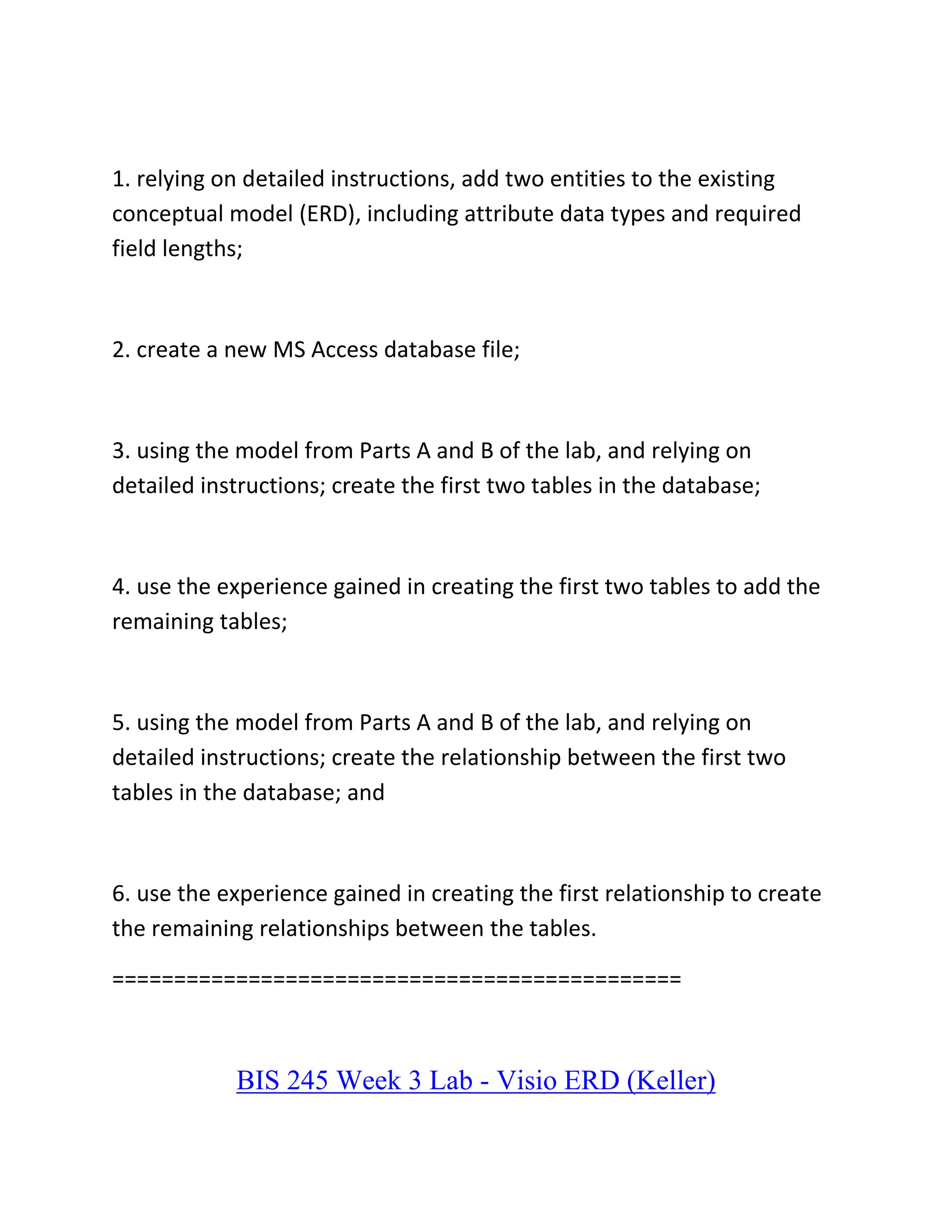 1. relying on detailed instructions, add two entities to the existing
conceptual model (ERD), including attribute data types and required
field lengths;
2. create a new MS Access database file;
3. using the model from Parts A and B of the lab, and relying on
detailed instructions; create the first two tables in the database;
4. use the experience gained in creating the first two tables to add the
remaining tables;
5. using the model from Parts A and B of the lab, and relying on
detailed instructions; create the relationship between the first two
tables in the database; and
6. use the experience gained in creating the first relationship to create
the remaining relationships between the tables.
==============================================
BIS 245 Week 3 Lab - Visio ERD (Keller)
 