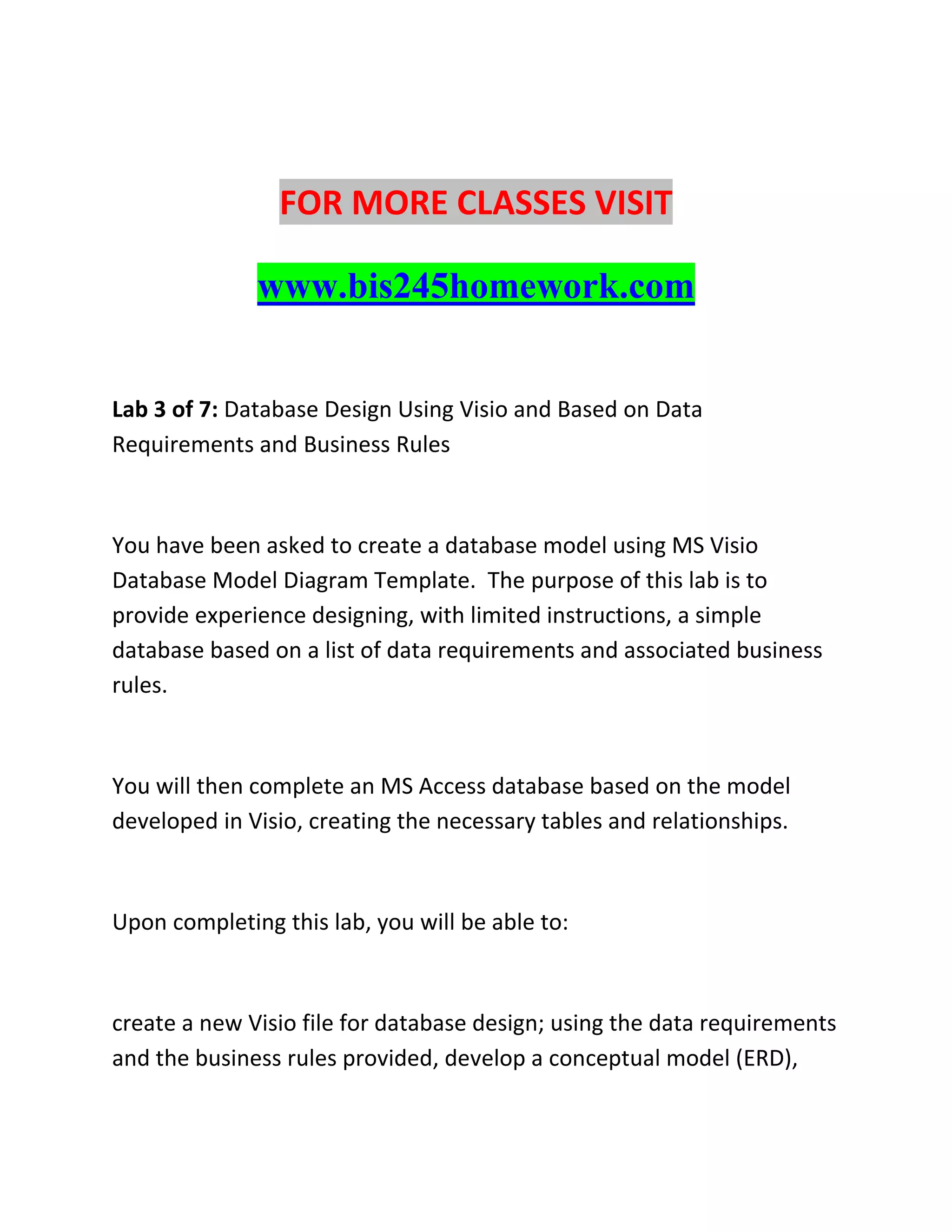FOR MORE CLASSES VISIT
www.bis245homework.com
Lab 3 of 7: Database Design Using Visio and Based on Data
Requirements and Business Rules
You have been asked to create a database model using MS Visio
Database Model Diagram Template. The purpose of this lab is to
provide experience designing, with limited instructions, a simple
database based on a list of data requirements and associated business
rules.
You will then complete an MS Access database based on the model
developed in Visio, creating the necessary tables and relationships.
Upon completing this lab, you will be able to:
create a new Visio file for database design; using the data requirements
and the business rules provided, develop a conceptual model (ERD),
 