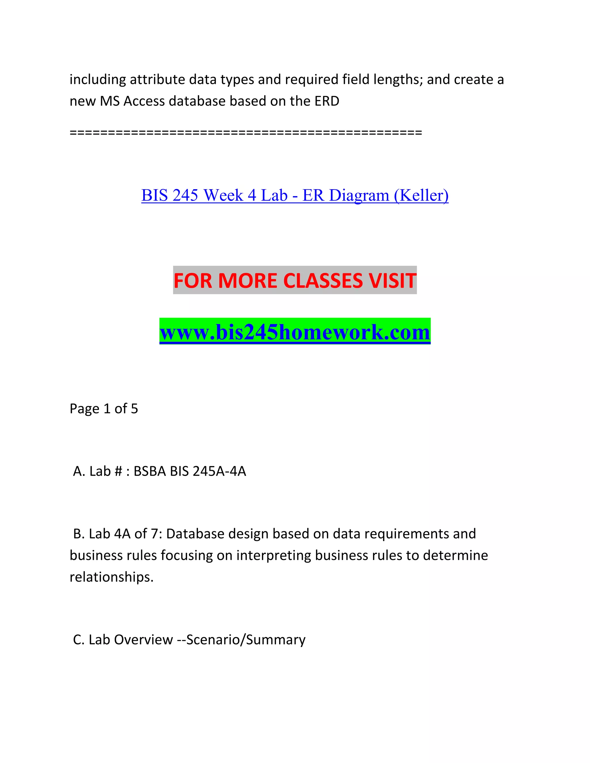 including attribute data types and required field lengths; and create a
new MS Access database based on the ERD
==============================================
BIS 245 Week 4 Lab - ER Diagram (Keller)
FOR MORE CLASSES VISIT
www.bis245homework.com
Page 1 of 5
A. Lab # : BSBA BIS 245A-4A
B. Lab 4A of 7: Database design based on data requirements and
business rules focusing on interpreting business rules to determine
relationships.
C. Lab Overview --Scenario/Summary
 