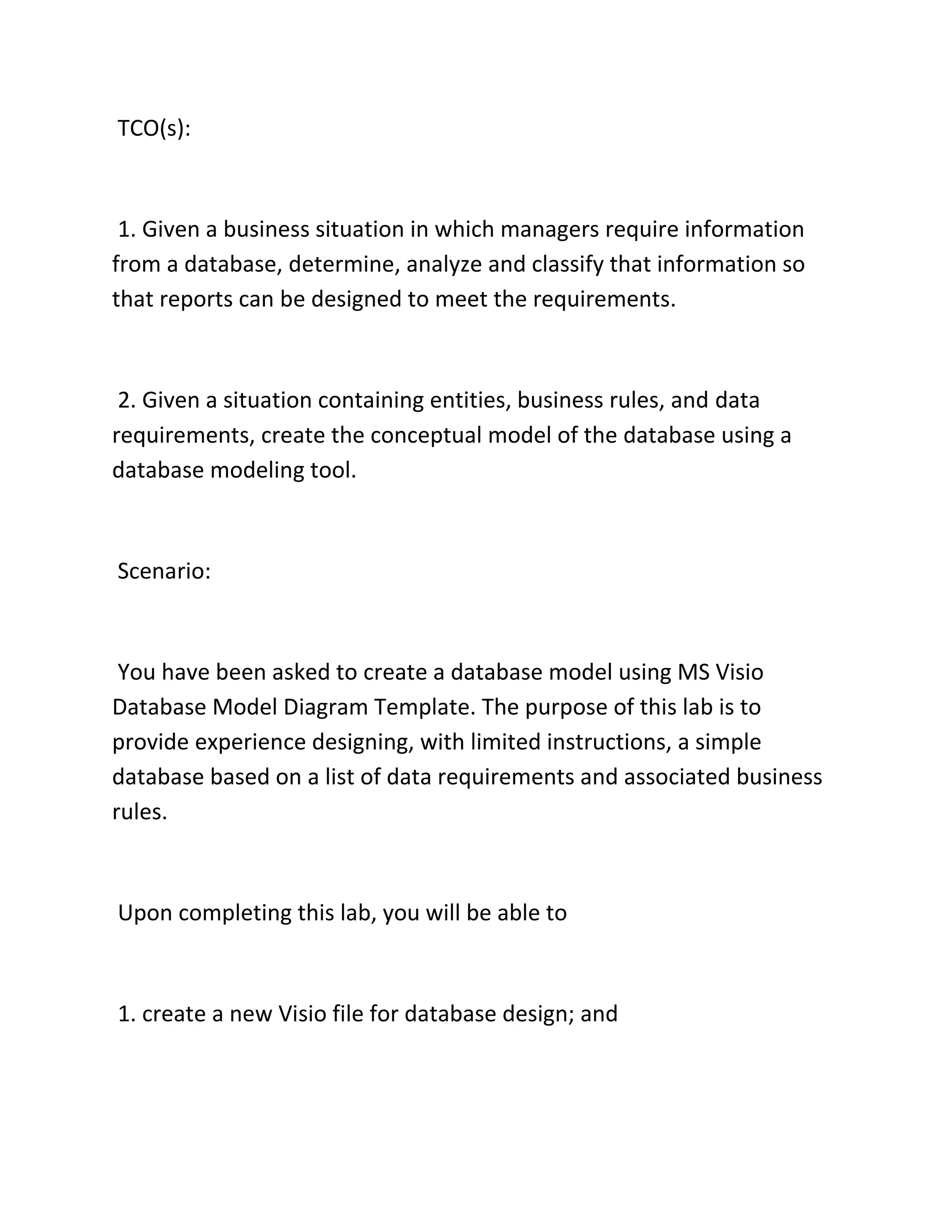 TCO(s):
1. Given a business situation in which managers require information
from a database, determine, analyze and classify that information so
that reports can be designed to meet the requirements.
2. Given a situation containing entities, business rules, and data
requirements, create the conceptual model of the database using a
database modeling tool.
Scenario:
You have been asked to create a database model using MS Visio
Database Model Diagram Template. The purpose of this lab is to
provide experience designing, with limited instructions, a simple
database based on a list of data requirements and associated business
rules.
Upon completing this lab, you will be able to
1. create a new Visio file for database design; and
 
