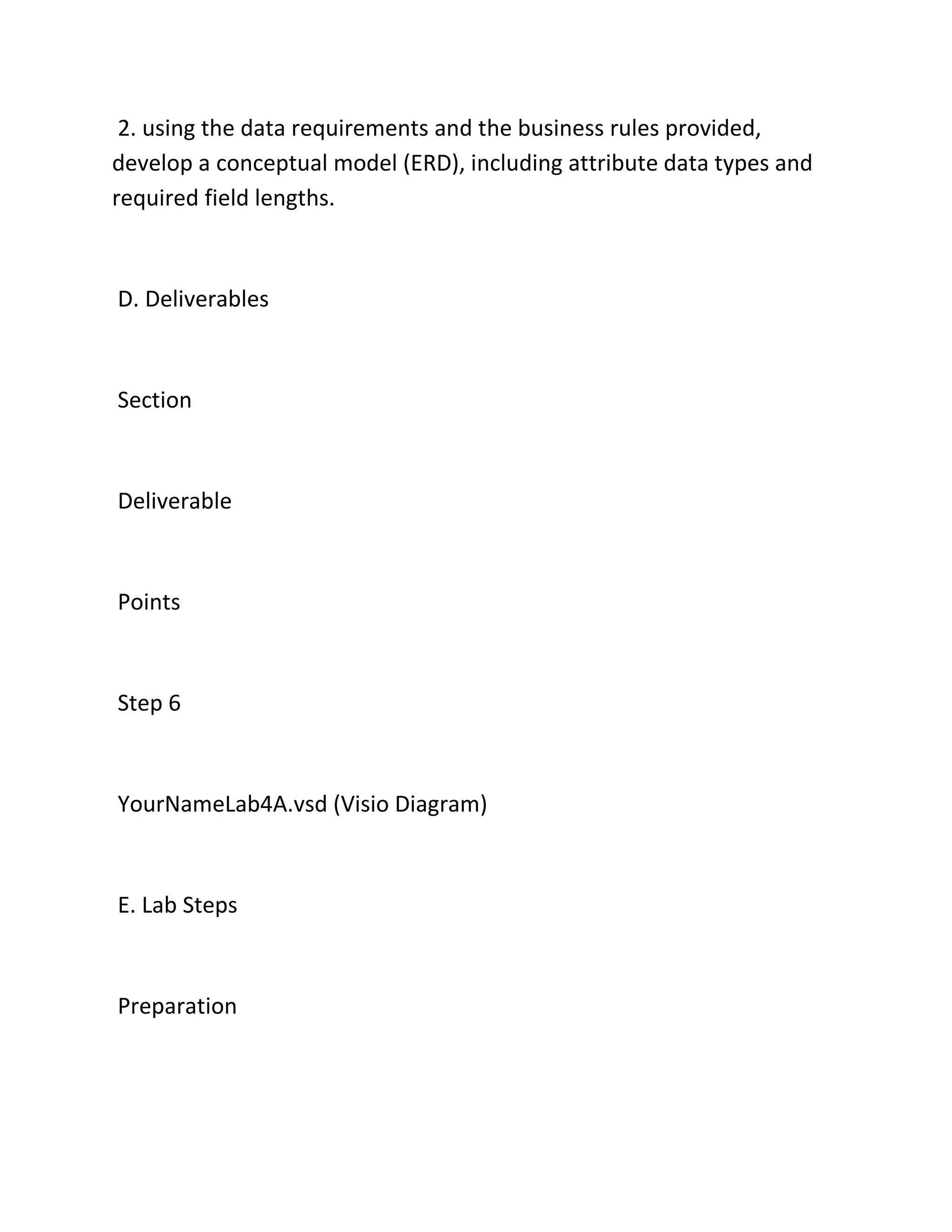 2. using the data requirements and the business rules provided,
develop a conceptual model (ERD), including attribute data types and
required field lengths.
D. Deliverables
Section
Deliverable
Points
Step 6
YourNameLab4A.vsd (Visio Diagram)
E. Lab Steps
Preparation
 