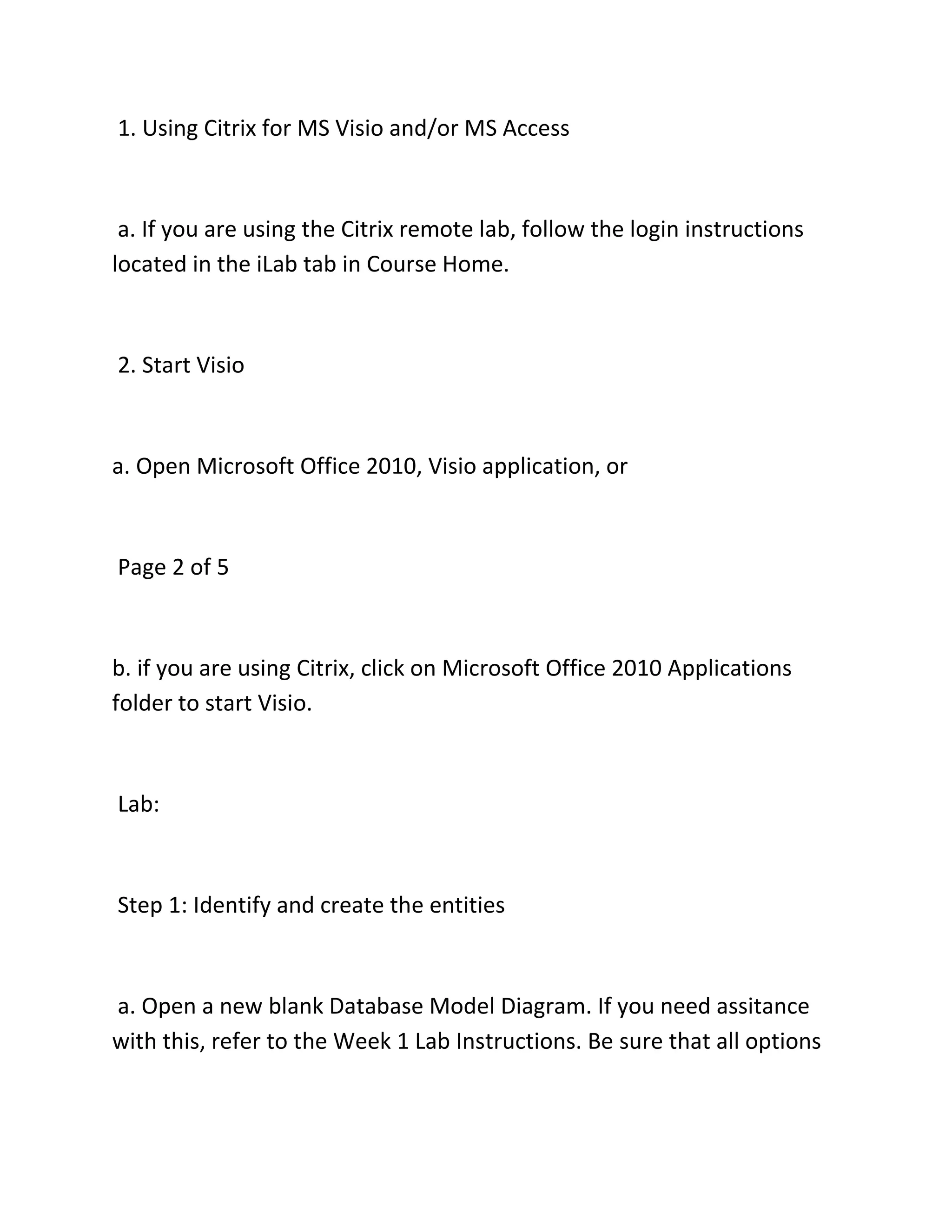 1. Using Citrix for MS Visio and/or MS Access
a. If you are using the Citrix remote lab, follow the login instructions
located in the iLab tab in Course Home.
2. Start Visio
a. Open Microsoft Office 2010, Visio application, or
Page 2 of 5
b. if you are using Citrix, click on Microsoft Office 2010 Applications
folder to start Visio.
Lab:
Step 1: Identify and create the entities
a. Open a new blank Database Model Diagram. If you need assitance
with this, refer to the Week 1 Lab Instructions. Be sure that all options
 