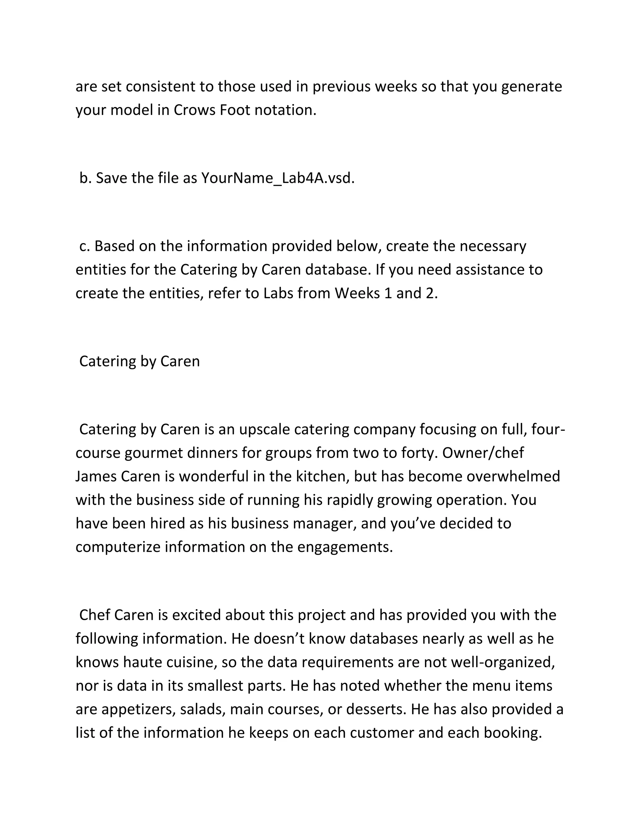 are set consistent to those used in previous weeks so that you generate
your model in Crows Foot notation.
b. Save the file as YourName_Lab4A.vsd.
c. Based on the information provided below, create the necessary
entities for the Catering by Caren database. If you need assistance to
create the entities, refer to Labs from Weeks 1 and 2.
Catering by Caren
Catering by Caren is an upscale catering company focusing on full, four-
course gourmet dinners for groups from two to forty. Owner/chef
James Caren is wonderful in the kitchen, but has become overwhelmed
with the business side of running his rapidly growing operation. You
have been hired as his business manager, and you’ve decided to
computerize information on the engagements.
Chef Caren is excited about this project and has provided you with the
following information. He doesn’t know databases nearly as well as he
knows haute cuisine, so the data requirements are not well-organized,
nor is data in its smallest parts. He has noted whether the menu items
are appetizers, salads, main courses, or desserts. He has also provided a
list of the information he keeps on each customer and each booking.
 