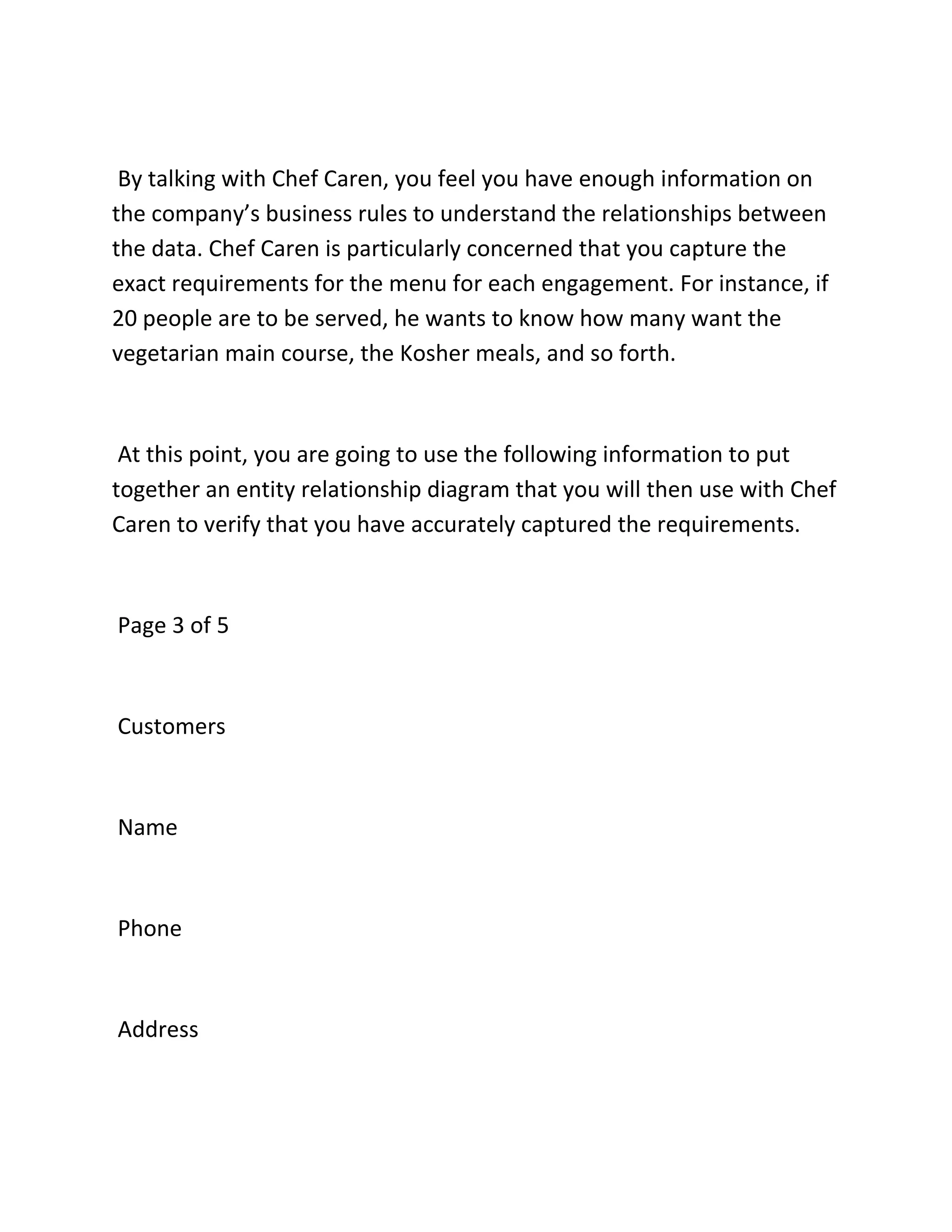 By talking with Chef Caren, you feel you have enough information on
the company’s business rules to understand the relationships between
the data. Chef Caren is particularly concerned that you capture the
exact requirements for the menu for each engagement. For instance, if
20 people are to be served, he wants to know how many want the
vegetarian main course, the Kosher meals, and so forth.
At this point, you are going to use the following information to put
together an entity relationship diagram that you will then use with Chef
Caren to verify that you have accurately captured the requirements.
Page 3 of 5
Customers
Name
Phone
Address
 