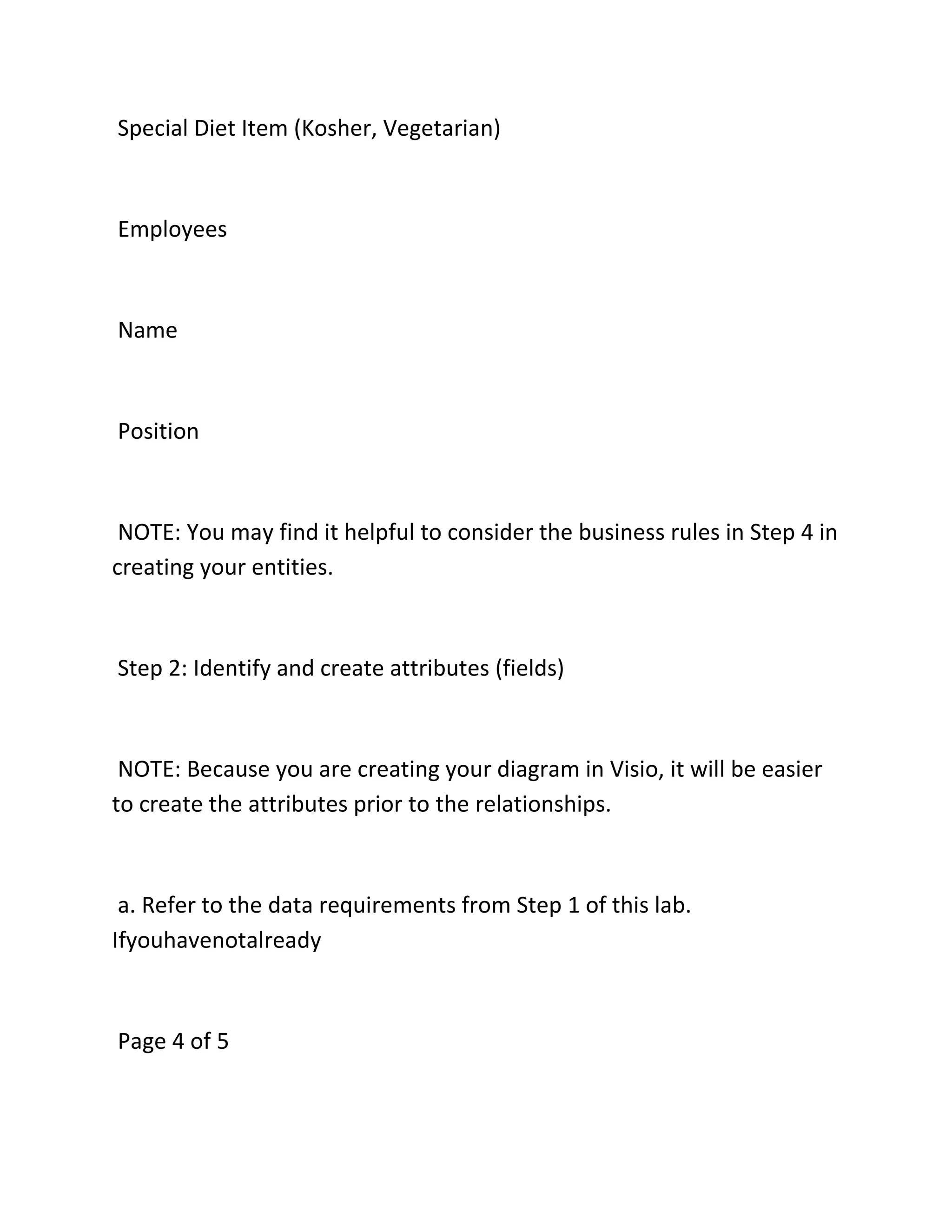 Special Diet Item (Kosher, Vegetarian)
Employees
Name
Position
NOTE: You may find it helpful to consider the business rules in Step 4 in
creating your entities.
Step 2: Identify and create attributes (fields)
NOTE: Because you are creating your diagram in Visio, it will be easier
to create the attributes prior to the relationships.
a. Refer to the data requirements from Step 1 of this lab.
Ifyouhavenotalready
Page 4 of 5
 