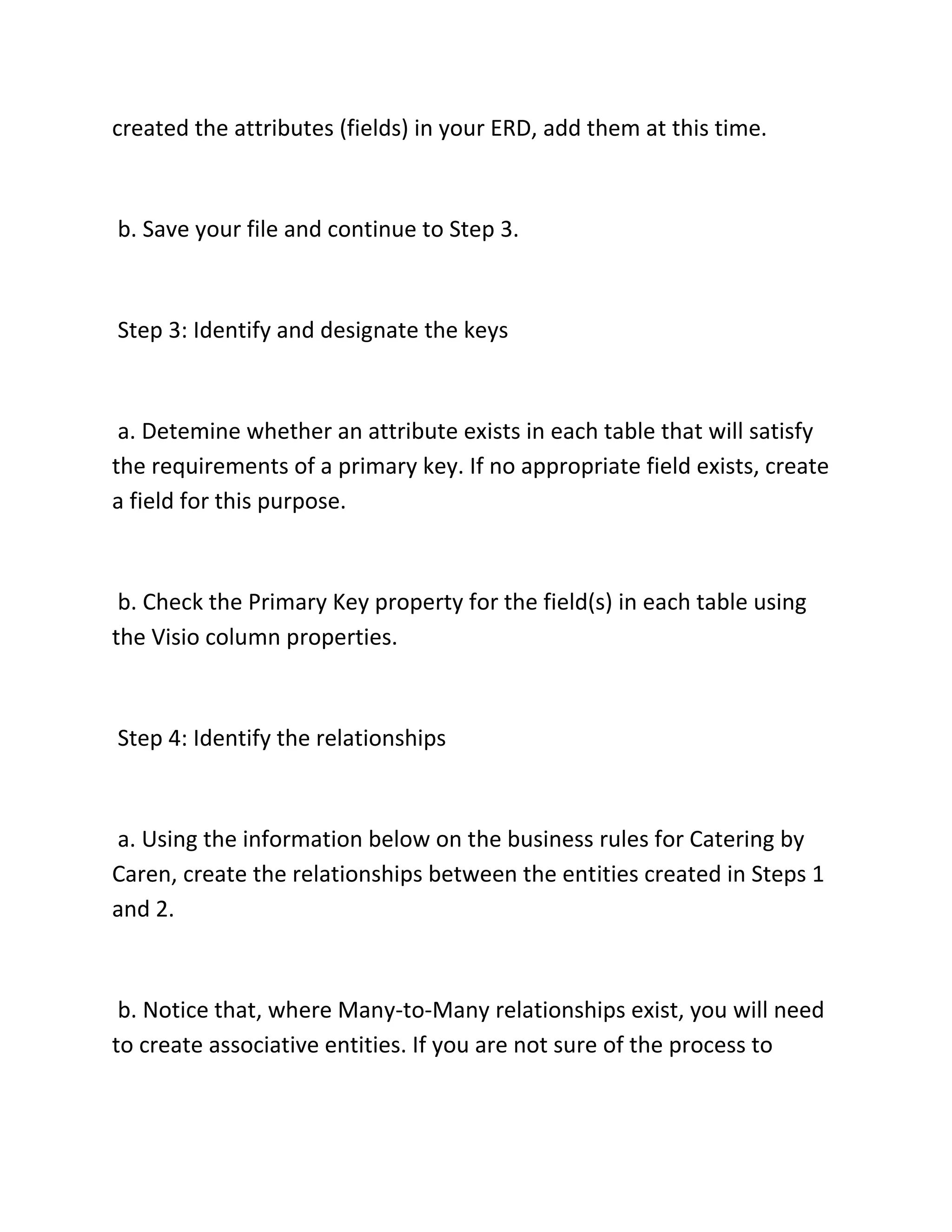 created the attributes (fields) in your ERD, add them at this time.
b. Save your file and continue to Step 3.
Step 3: Identify and designate the keys
a. Detemine whether an attribute exists in each table that will satisfy
the requirements of a primary key. If no appropriate field exists, create
a field for this purpose.
b. Check the Primary Key property for the field(s) in each table using
the Visio column properties.
Step 4: Identify the relationships
a. Using the information below on the business rules for Catering by
Caren, create the relationships between the entities created in Steps 1
and 2.
b. Notice that, where Many-to-Many relationships exist, you will need
to create associative entities. If you are not sure of the process to
 