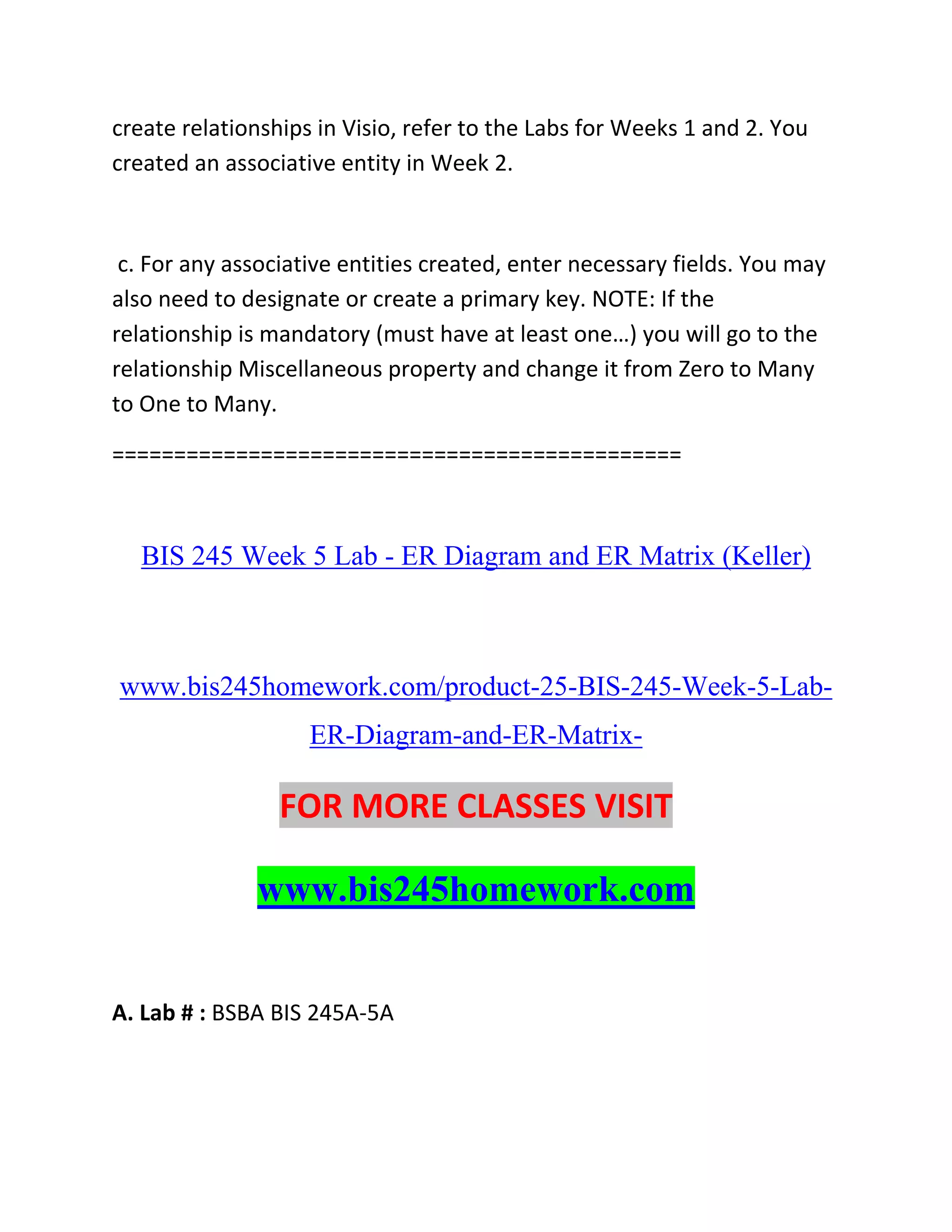 create relationships in Visio, refer to the Labs for Weeks 1 and 2. You
created an associative entity in Week 2.
c. For any associative entities created, enter necessary fields. You may
also need to designate or create a primary key. NOTE: If the
relationship is mandatory (must have at least one…) you will go to the
relationship Miscellaneous property and change it from Zero to Many
to One to Many.
==============================================
BIS 245 Week 5 Lab - ER Diagram and ER Matrix (Keller)
www.bis245homework.com/product-25-BIS-245-Week-5-Lab-
ER-Diagram-and-ER-Matrix-
FOR MORE CLASSES VISIT
www.bis245homework.com
A. Lab # : BSBA BIS 245A-5A
 