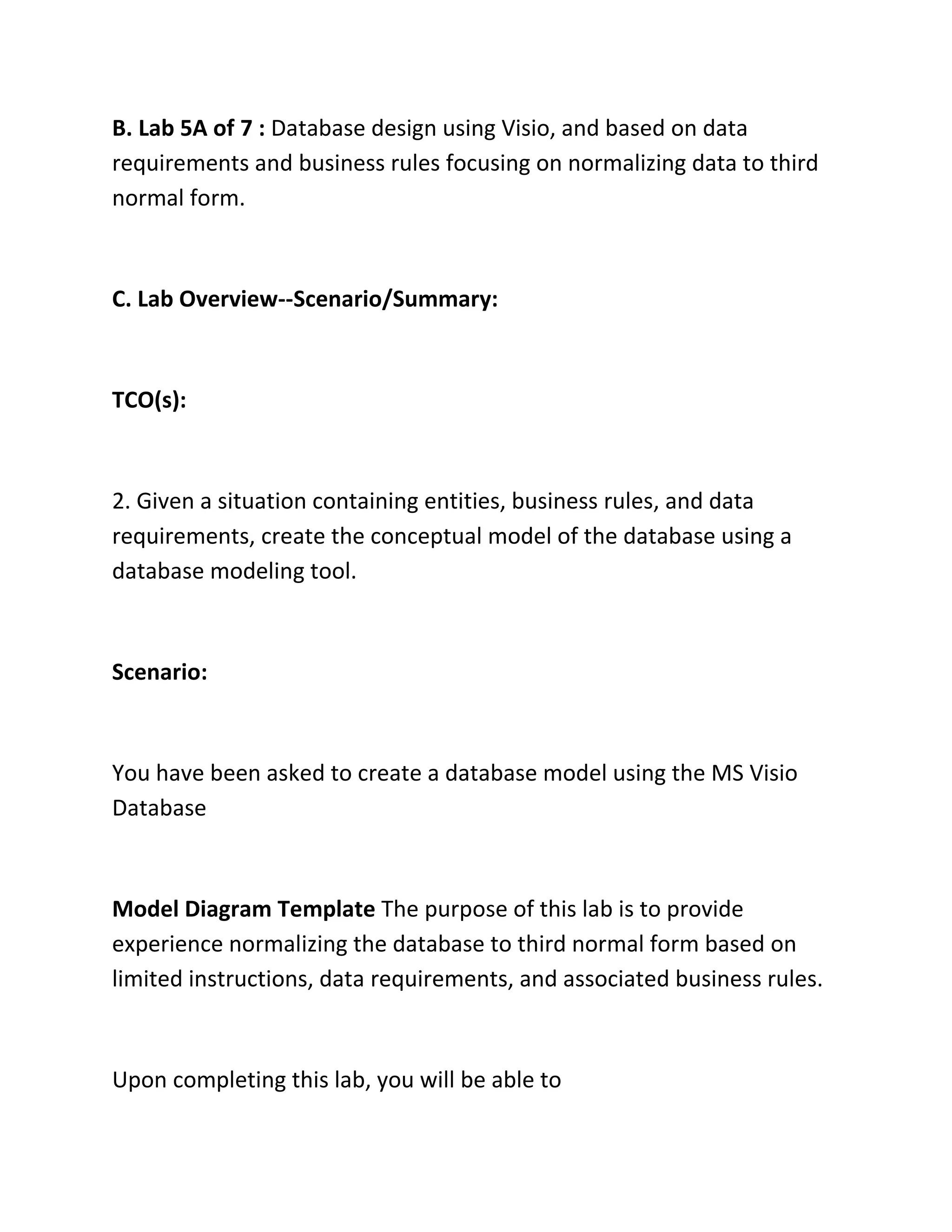 B. Lab 5A of 7 : Database design using Visio, and based on data
requirements and business rules focusing on normalizing data to third
normal form.
C. Lab Overview--Scenario/Summary:
TCO(s):
2. Given a situation containing entities, business rules, and data
requirements, create the conceptual model of the database using a
database modeling tool.
Scenario:
You have been asked to create a database model using the MS Visio
Database
Model Diagram Template The purpose of this lab is to provide
experience normalizing the database to third normal form based on
limited instructions, data requirements, and associated business rules.
Upon completing this lab, you will be able to
 