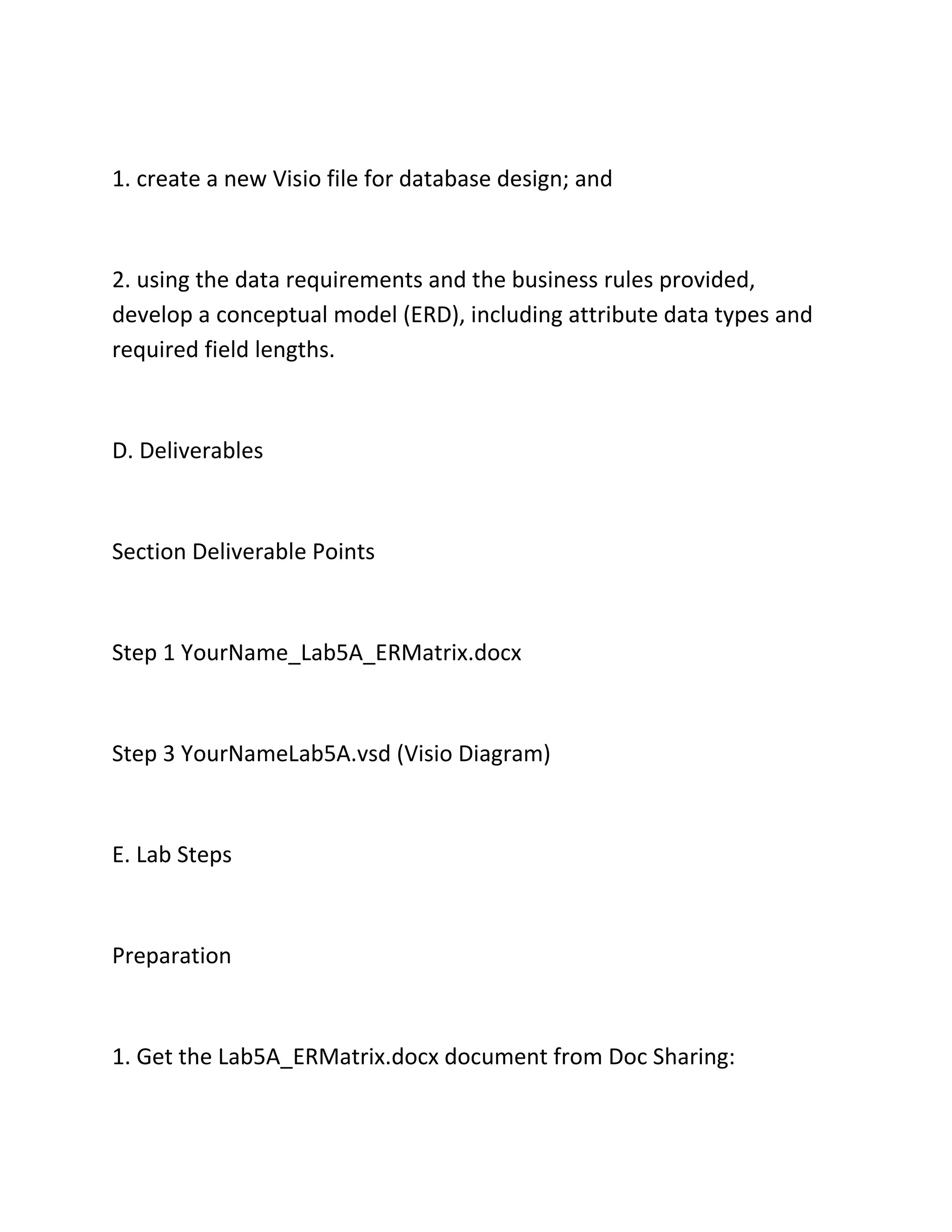 1. create a new Visio file for database design; and
2. using the data requirements and the business rules provided,
develop a conceptual model (ERD), including attribute data types and
required field lengths.
D. Deliverables
Section Deliverable Points
Step 1 YourName_Lab5A_ERMatrix.docx
Step 3 YourNameLab5A.vsd (Visio Diagram)
E. Lab Steps
Preparation
1. Get the Lab5A_ERMatrix.docx document from Doc Sharing:
 