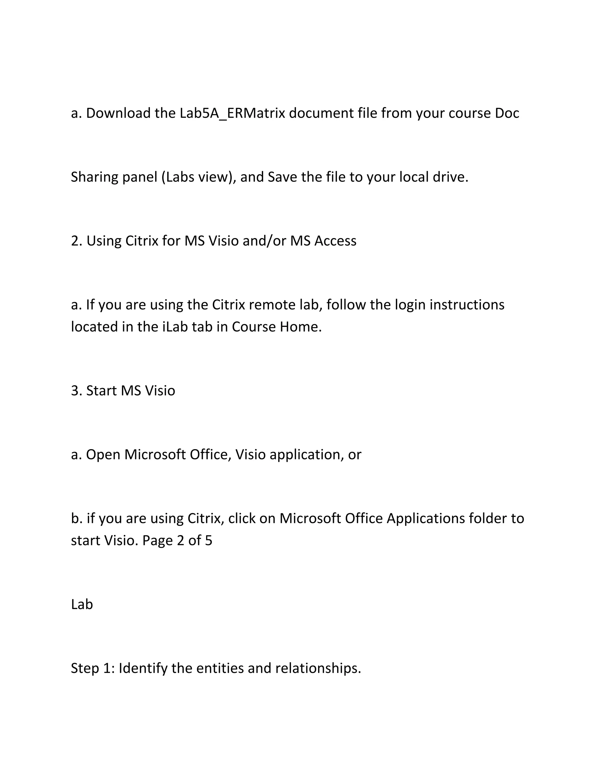 a. Download the Lab5A_ERMatrix document file from your course Doc
Sharing panel (Labs view), and Save the file to your local drive.
2. Using Citrix for MS Visio and/or MS Access
a. If you are using the Citrix remote lab, follow the login instructions
located in the iLab tab in Course Home.
3. Start MS Visio
a. Open Microsoft Office, Visio application, or
b. if you are using Citrix, click on Microsoft Office Applications folder to
start Visio. Page 2 of 5
Lab
Step 1: Identify the entities and relationships.
 