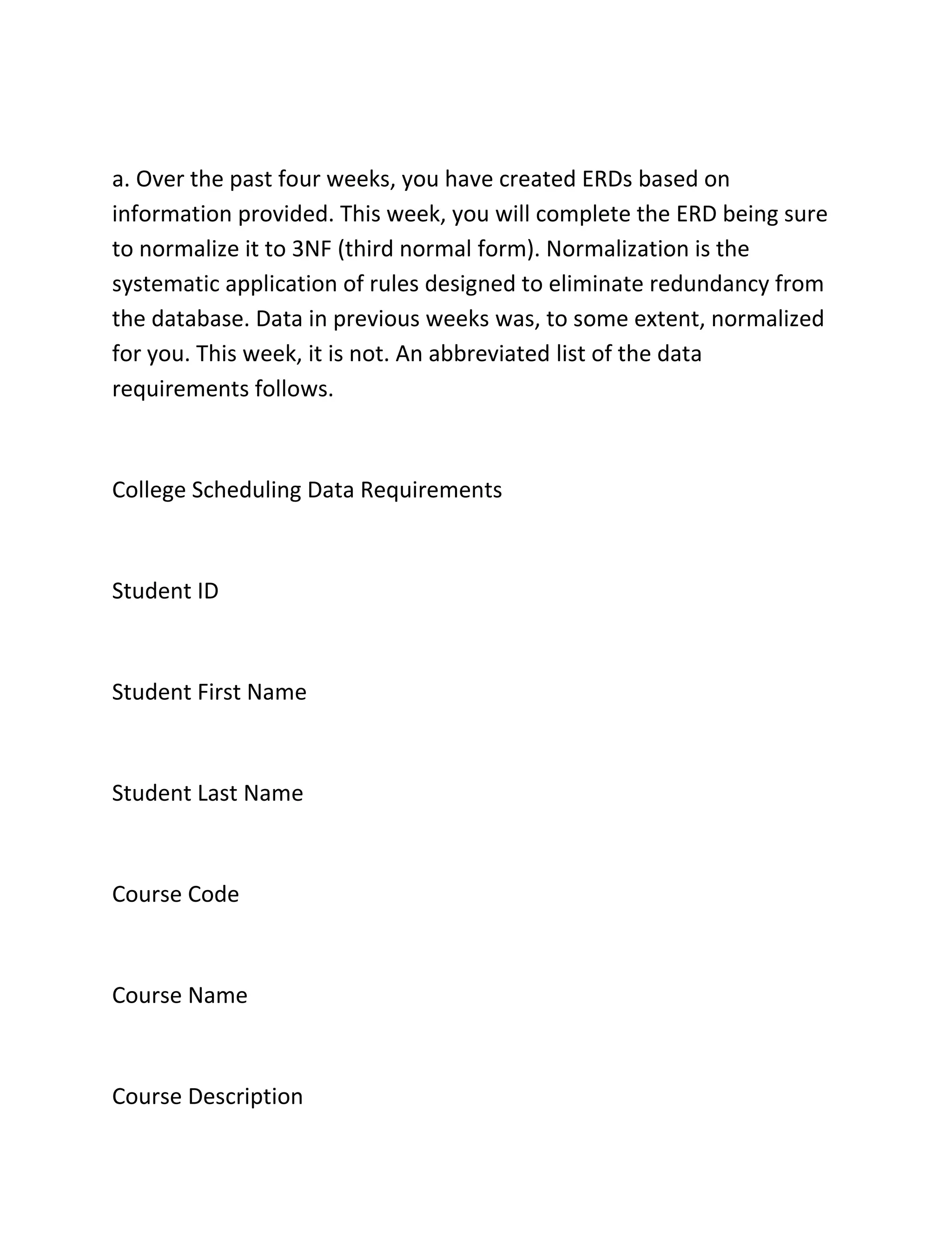 a. Over the past four weeks, you have created ERDs based on
information provided. This week, you will complete the ERD being sure
to normalize it to 3NF (third normal form). Normalization is the
systematic application of rules designed to eliminate redundancy from
the database. Data in previous weeks was, to some extent, normalized
for you. This week, it is not. An abbreviated list of the data
requirements follows.
College Scheduling Data Requirements
Student ID
Student First Name
Student Last Name
Course Code
Course Name
Course Description
 