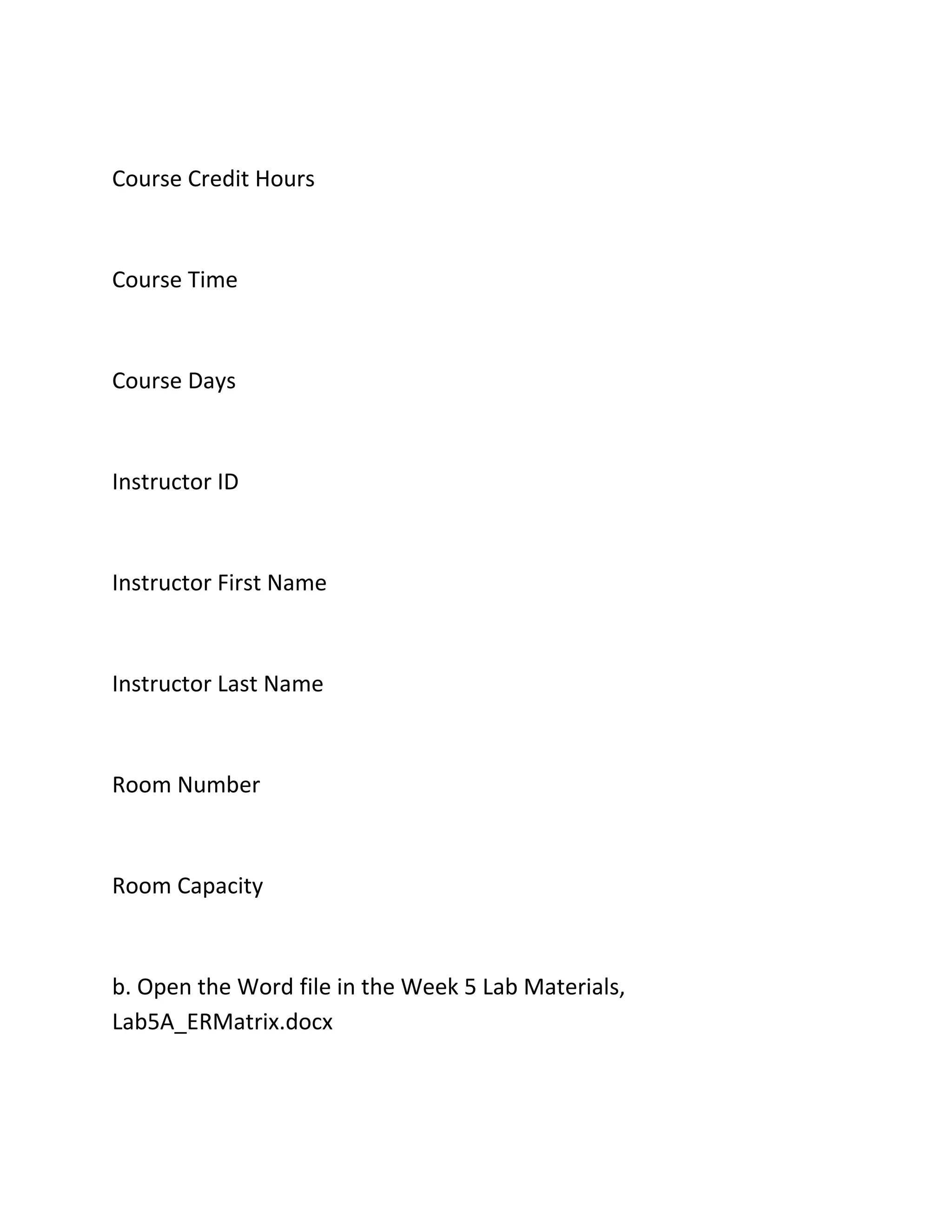 Course Credit Hours
Course Time
Course Days
Instructor ID
Instructor First Name
Instructor Last Name
Room Number
Room Capacity
b. Open the Word file in the Week 5 Lab Materials,
Lab5A_ERMatrix.docx
 