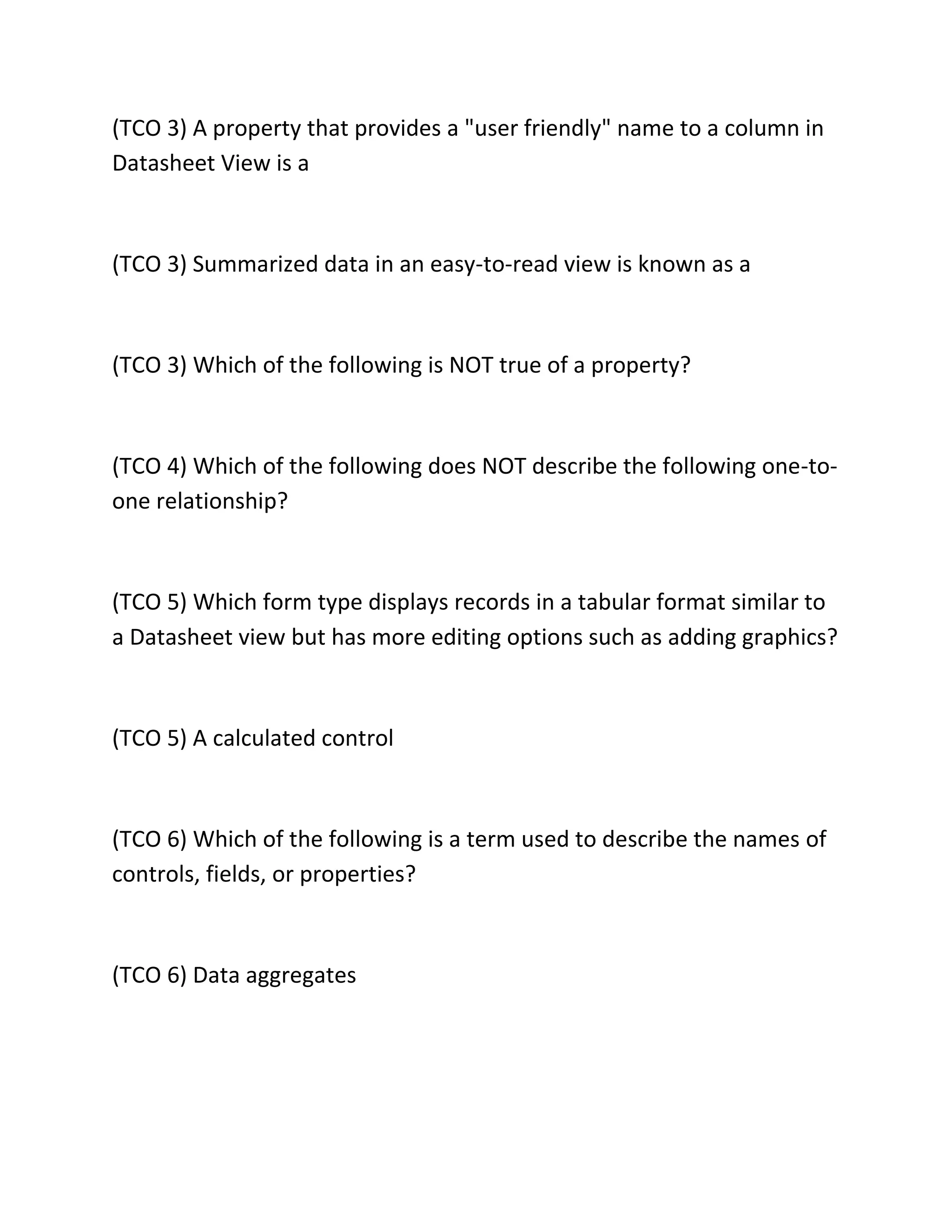 (TCO 3) A property that provides a "user friendly" name to a column in
Datasheet View is a
(TCO 3) Summarized data in an easy-to-read view is known as a
(TCO 3) Which of the following is NOT true of a property?
(TCO 4) Which of the following does NOT describe the following one-to-
one relationship?
(TCO 5) Which form type displays records in a tabular format similar to
a Datasheet view but has more editing options such as adding graphics?
(TCO 5) A calculated control
(TCO 6) Which of the following is a term used to describe the names of
controls, fields, or properties?
(TCO 6) Data aggregates
 