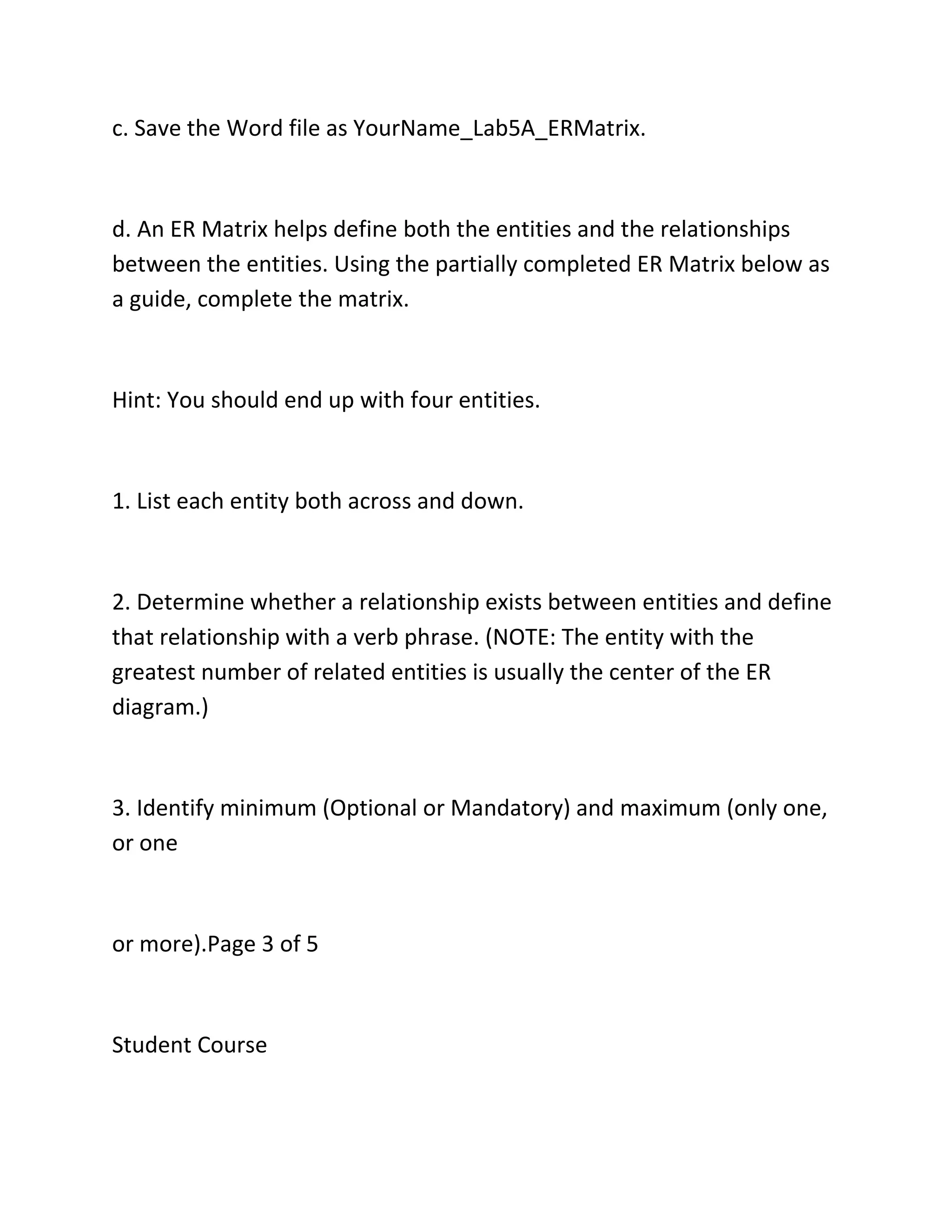 c. Save the Word file as YourName_Lab5A_ERMatrix.
d. An ER Matrix helps define both the entities and the relationships
between the entities. Using the partially completed ER Matrix below as
a guide, complete the matrix.
Hint: You should end up with four entities.
1. List each entity both across and down.
2. Determine whether a relationship exists between entities and define
that relationship with a verb phrase. (NOTE: The entity with the
greatest number of related entities is usually the center of the ER
diagram.)
3. Identify minimum (Optional or Mandatory) and maximum (only one,
or one
or more).Page 3 of 5
Student Course
 
