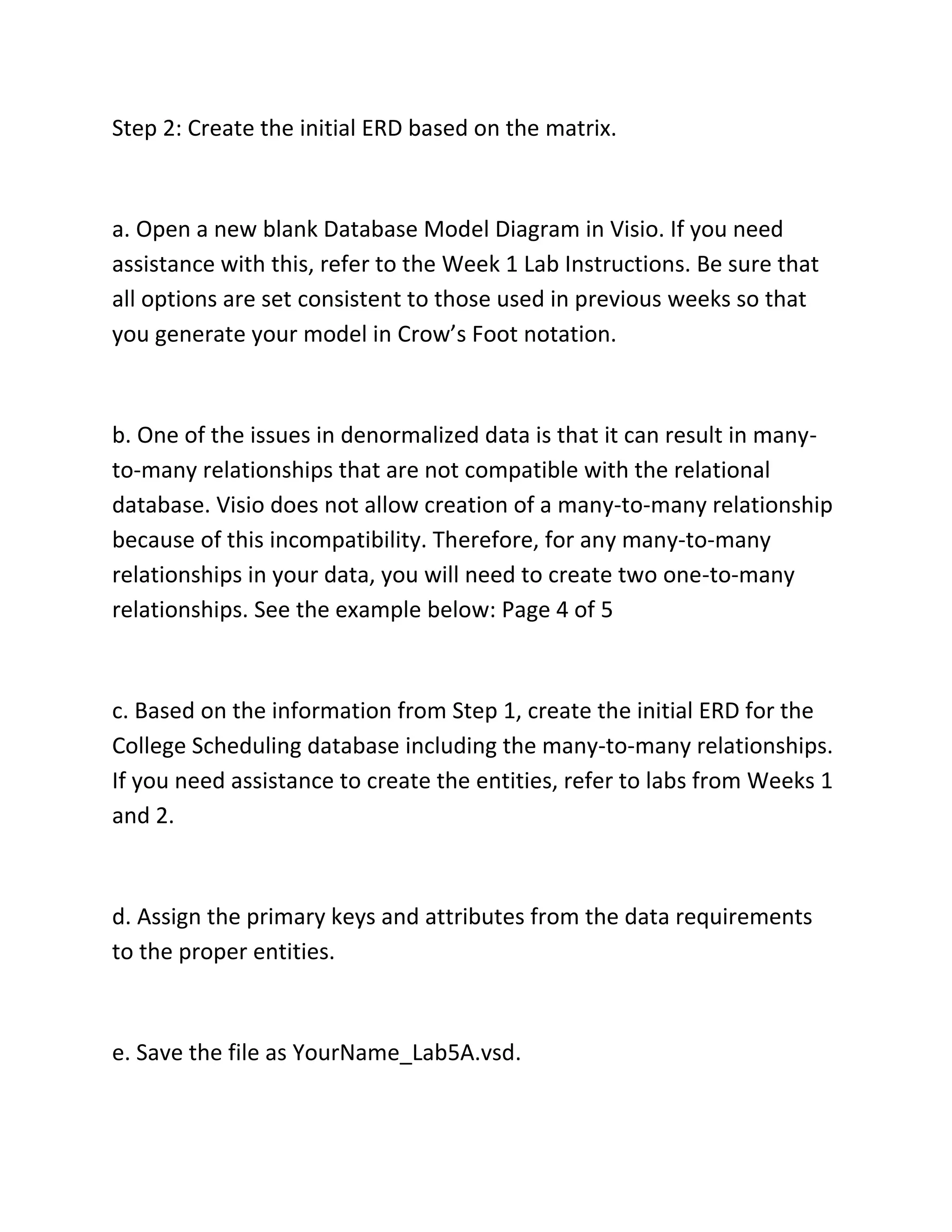 Step 2: Create the initial ERD based on the matrix.
a. Open a new blank Database Model Diagram in Visio. If you need
assistance with this, refer to the Week 1 Lab Instructions. Be sure that
all options are set consistent to those used in previous weeks so that
you generate your model in Crow’s Foot notation.
b. One of the issues in denormalized data is that it can result in many-
to-many relationships that are not compatible with the relational
database. Visio does not allow creation of a many-to-many relationship
because of this incompatibility. Therefore, for any many-to-many
relationships in your data, you will need to create two one-to-many
relationships. See the example below: Page 4 of 5
c. Based on the information from Step 1, create the initial ERD for the
College Scheduling database including the many-to-many relationships.
If you need assistance to create the entities, refer to labs from Weeks 1
and 2.
d. Assign the primary keys and attributes from the data requirements
to the proper entities.
e. Save the file as YourName_Lab5A.vsd.
 