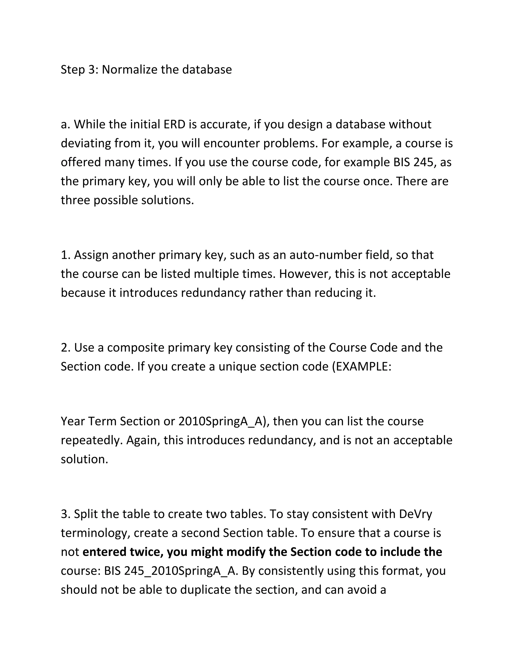 Step 3: Normalize the database
a. While the initial ERD is accurate, if you design a database without
deviating from it, you will encounter problems. For example, a course is
offered many times. If you use the course code, for example BIS 245, as
the primary key, you will only be able to list the course once. There are
three possible solutions.
1. Assign another primary key, such as an auto-number field, so that
the course can be listed multiple times. However, this is not acceptable
because it introduces redundancy rather than reducing it.
2. Use a composite primary key consisting of the Course Code and the
Section code. If you create a unique section code (EXAMPLE:
Year Term Section or 2010SpringA_A), then you can list the course
repeatedly. Again, this introduces redundancy, and is not an acceptable
solution.
3. Split the table to create two tables. To stay consistent with DeVry
terminology, create a second Section table. To ensure that a course is
not entered twice, you might modify the Section code to include the
course: BIS 245_2010SpringA_A. By consistently using this format, you
should not be able to duplicate the section, and can avoid a
 